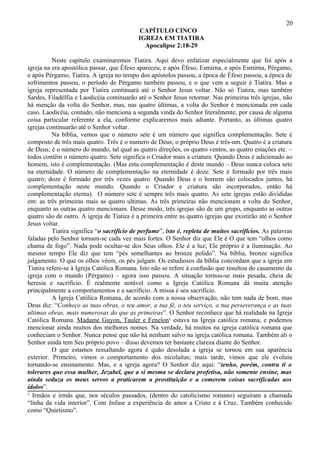 20
                                            CAPÍTULO CINCO
                                            IGREJA EM TIATIRA
                                              Apocalipse 2:18-29

          Neste capítulo examinaremos Tiatira. Aqui devo enfatizar especialmente que foi após a
igreja na era apostólica passar, que Éfeso apareceu, e após Éfeso, Esmirna, e após Esmirna, Pérgamo,
e após Pérgamo, Tiatira. A igreja no tempo dos apóstolos passou, a época de Éfeso passou, a época de
sofrimentos passou, o período de Pérgamo também passou, e o que vem a seguir é Tiatira. Mas a
igreja representada por Tiatira continuará até o Senhor Jesus voltar. Não só Tiatira, mas também
Sardes, Filadélfia e Laodicéia continuarão até o Senhor Jesus retornar. Nas primeiras três igrejas, não
há menção da volta do Senhor, mas, nas quatro últimas, a volta do Senhor é mencionada em cada
caso. Laodicéia, contudo, não menciona a segunda vinda do Senhor literalmente, por causa de alguma
coisa particular referente a ela, conforme explicaremos mais adiante. Portanto, as últimas quatro
igrejas continuarão até o Senhor voltar.
          Na bíblia, vemos que o número sete é um número que significa complementação. Sete é
composto de três mais quatro. Três é o numero de Deus; o próprio Deus é três-um. Quatro é a criatura
de Deus; é o número do mundo, tal qual as quatro direções, os quatro ventos, as quatro estações etc. –
todos contêm o número quatro. Sete significa o Criador mais a criatura. Quando Deus é adicionado ao
homem, isto é complementação. (Mas esta complementação é deste mundo – Deus nunca coloca sete
na eternidade. O número de complementação na eternidade é doze. Sete é formado por três mais
quatro; doze é formado por três vezes quatro. Quando Deus e o homem são colocados juntos, há
complementação neste mundo. Quando o Criador e criatura são incorporados, então há
complementação eterna). O número sete é sempre três mais quatro. As sete igrejas estão divididas
em: as três primeiras mais as quatro ultimas. As três primeiras não mencionam a volta do Senhor,
enquanto as outras quatro mencionam. Desse modo, três igrejas são de um grupo, enquanto as outras
quatro são de outro. A igreja de Tiatira é a primeira entre as quatro igrejas que existirão até o Senhor
Jesus voltar.
          Tiatira significa “o sacrifício de perfume”, isto é, repleta de muitos sacrifícios. As palavras
faladas pelo Senhor tornam-se cada vez mais fortes. O Senhor diz que Ele é O que tem “olhos como
chama de fogo”. Nada pode ocultar-se dos Seus olhos. Ele é a luz; Ele próprio é a iluminação. Ao
mesmo tempo Ele diz que tem “pés semelhantes ao bronze polido”. Na bíblia, bronze significa
julgamento. O que os olhos vêem, os pés julgam. Os estudiosos da bíblia concordam que a igreja em
Tiatira refere-se à Igreja Católica Romana. Isto não se refere à confusão que resultou do casamento da
igreja com o mundo (Pérgamo) – agora isso passou. A situação tornou-se mais pesada, cheia de
heresia e sacrifício. É realmente notável como a Igreja Católica Romana dá muita atenção
principalmente a comportamentos e a sacrifício. A missa é seu sacrifício.
          A Igreja Católica Romana, de acordo com a nossa observação, não tem nada de bom, mas
Deus diz: “Conheço as tuas obras, o teu amor, a tua fé, o teu serviço, a tua perseverança e as tuas
ultimas obras, mais numerosas do que as primeiras”. O Senhor reconhece que há realidade na Igreja
Católica Romana. Madame Guyon, Tauler e Fenelon¹ estava na Igreja católica romana, e podemos
mencionar ainda muitos dos melhores nomes. Na verdade, há muitos na igreja católica romana que
conheciam o Senhor. Nunca pense que não há nenhum salvo na igreja católica romana. Também ali o
Senhor ainda tem Seu próprio povo – disso devemos ter bastante clareza diante do Senhor.
          O que estamos ressaltando agora é quão desolada a igreja se tornou em sua aparência
exterior. Primeiro, vimos o comportamento dos nicolaítas; mais tarde, vimos que ele evoluiu
tornando-se ensinamento. Mas, e a igreja agora? O Senhor diz aqui: “tenho, porém, contra ti o
tolerares que essa mulher, Jezabel, que a si mesma se declara profetisa, não somente ensine, mas
ainda seduza os meus servos a praticarem a prostituição e a comerem coisas sacrificadas aos
ídolos”.
¹ Irmãos e irmãs que, nos séculos passados, (dentro do catolicismo romano) seguiram a chamada
“linha da vida interior”. Com ênfase a experiência de amor a Cristo e à Cruz. Também conhecido
como “Quietismo”.
 