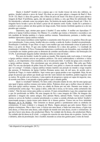 21

          Quem é Jezabel? Jezabel era a esposa que o rei Acabe trouxe da terra dos sidônios, os
gentios. Jezabel seduziu o povo de Israel. Ela disse ao povo para adorar a imagem de Baal (1 Reis
16:30 -32). Baal é o deus dos gentios, não o Deus do povo de Israel. Ela disse ao povo para adorar a
imagem de Baal. O problema, agora, não são apenas os ídolos, e, sim, que Deus foi substituído: Baal
foi introduzido e adorado como seu próprio deus. Na história da nação judaica (Israel) até 1 Reis 16,
ninguém havia levado o povo de Israel a pecar de tal maneira como Acabe. Acabe foi o primeiro a
conduzir o povo a adorar um deus gentio em larga escala. Nem mesmo Jeroboão igualou-se a ele nos
pecados que cometeu.
          Queremos, aqui, atentar para quem é Jezabel. É uma mulher. A mulher em Apocalipse 17
refere-se à Igreja Católica romana. Em Mateus 13, a mulher que tomou o fermento e escondeu-o em
três medidas de farinha também é a Igreja católica romana. Naturalmente, portanto, a mulher aqui,
também representa a Igreja católica romana.
          Deus nunca reconhece como legítimo o casamento entre Seu povo e os gentios; Deus diz que
isto é prostituição. Como consta, Jezabel não era a rainha; a união de Acabe e Jezabel era prostituição.
Prostituição é confusão. O que Deus vê aqui é uma mulher que está misturando coisas às palavras de
Deus e ao povo de Deus. O que esta mulher introduziu foi o deus dos gentios. I o resultado da
prostituição é idolatria. O Novo Testamento menciona a conferencia em Jerusalém, cujo resultado foi
a exortação aos irmãos gentios para se absterem de comidas sacrificadas a ídolos e da fornicação (At
15:29). A prostituição daquela mulher introduziu ídolos no reino de Israel.
          Por meio de Jezabel, Acabe foi unido ao mundo. Não importa onde você esteja, é visível que
a Igreja católica romana uniu-se aos poderes políticos. Ela envia embaixadores e ministros a várias
nações, e, em importantes crises mundiais, ela se levanta para falar. A união da igreja com o mundo é
a igreja católica romana. Eles proclamam que seu primeiro papa foi Pedro. Mas acho que Pedro
diria:”Eu sou um discípulo do pobre Jesus de Nazaré; essa glória e a honra do mundo não têm nada
que ver comigo”. Contudo, a Igreja católica romana mantém sua posição no mundo e exige respeito
das pessoas. O fenômeno da Igreja Católica Romana nestes mais de mil anos, de acordo com a
Epístola de Tiago, é o maior adultério. Aqui vemos que a igreja perdeu a sua virgindade. Hoje, há um
grupo de pessoas que acham que desde que tem tão vasto número de membros, podem negociar com
os outros. De acordo com os homens, é uma espécie de progresso a igreja ser capaz de negociar, mas,
de acordo com Deus, é um pecado a igreja ganhar o que o mundo ganha.
          Qual é o resultado? Idolatria. Os fatos estão colocados diante de nós; não há uma igreja que
seja igual à Igreja católica romana com tantos ídolos. Podemos dizer que a melhor classe de ídolos é
feita pela igreja católica romana. Estive na cidade de Roma por um mês. Durante esse tempo, eu
continuamente sentia algo: “Se a igreja é deles, então não é nossa; se for nossa, então certamente não
é deles”. Não há meio termo para ambos se unirem. O mais extraordinário é que eles cumpriram tudo
o que foi profetizado na bíblia. Há uma imagem do Pai e uma imagem do Filho; há imagens dos
apóstolos e imagens dos santos antigos. Eles adoram Maria; adoram Pedro. Vemos como Jezabel
ensina os servos do Senhor a cometer prostituição e a comer a comida ofertada aos ídolos! Jezabel é
mencionada porque a igreja trouxe para dentro de si deuses gentios. Vemos isto no livro intitulado
Mystery², de G. H. Pember. Eles tomaram os deuses gentios e penduraram neles os símbolos do
cristianismo. O mais evidente é a imagem de Maria. Alguns pensam que pelo menos Maria é do
próprio cristianismo. Mas o fato é este: a Grécia tem uma deusa, a Índia tem uma deusa, o Egito tem
uma deusa, a China tem uma deusa, cada religião do mundo tem uma deusa, exceto o cristianismo. Já
que deve haver uma deusa, eles produziram Maria. Na verdade não há deusa, eles produziram Maria.
Na verdade não há deusa na fé cristã – a origem do conceito de uma deusa são os gentios. Assim, isto
é idolatria, além de prostituição. Isto é Jezabel, trazendo as coisas dos gentios para o reino de Israel.



² não disponível em português. (N.T.)
 