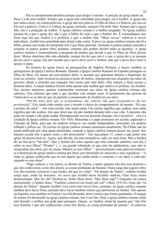 22
           Ela se autodenomina profetisa porque quer pregar e ensinar. A posição da igreja diante de
Deus é a de uma mulher. Sempre que a igreja tem autoridade para pregar, ela é Jezabel. A igreja não
tem nada a dizer; em outras palavras, a igreja não tem palavra. O filho de Deus é a Palavra; por isso só
Ele tem a palavra. Cristo é o Cabeça da igreja; portanto, somente Ele pode falar. Sempre que a igreja
fala, isto é a pregação da mulher. A Igreja católica romana é a mulher pregando. Na Igreja católica
romana há o que a igreja diz, não o que a bíblia diz nem o que o Senhor diz. É extraordinário que
Deus aqui diz que Jezabel é a profetisa e que a mulher fala. “Meus servos” refere-se a servos
individuais. Jezabel tem autoridade para dirigir cada crente. O povo na igreja católica romana não lê a
bíblia, porque tem medo de interpretar mal o que Deus pretende. Somente os padres podem entender e
somente os padres podem falar; portanto, somente eles podem decidir todas as questões. A igreja
católica romana é essencialmente a pregação da mulher que decide o que os filhos de Deus devem
fazer. Muitas doutrinas têm sido alteradas, porque ela diz que isto é o que a igreja diz e as pessoas
devem ouvir a igreja. Ela não ressalta que o povo deve ouvir o Senhor, mas que o povo deve ouvir a
igreja e o papa.
           Na história da igreja houve as perseguições do Império Romano, e houve também as
perseguições da Igreja Católica Romana. Quando a Igreja Católica Romana na Espanha perseguiu os
filhos de Deus, ela matou um sem-número deles. A punição que aplicaram durante a Inquisição foi
cruel ao extremo. Após levarem as pessoas a ponto de morrer, entregavam-nas ofegantes nas mãos do
governo, dando a entender que ninguém fora morto pela mão deles. Eles sempre o farão aceitar a
doutrina deles. A nação Judaica (Israel) tinha apenas uma mulher que matava os profetas; era Jezabel.
Nos séculos anteriores quantas testemunhas morreram nas mãos da Igreja católica romana não
sabemos. Eles afirmam que tudo o que decidem está sempre certo. O pensamento das pessoas de
Tiatira deve-se ao fato de que ela permite o ensinamento de Jezabel em seu meio.
           “Dei-lhe temo para que se arrependesse; ela, todavia, não quer arrepender-se da sua
prostituição”. Eles ainda estão unidos com o mundo e cheios do comportamento do mundo. “Eis que
a prostro de cama” – não num caixão, mas numa cama. Um caixão significa que acabou; uma cama
significa que não acabou. Isto quer dizer que ela não mudará durante toda a sua vida. A paciente não
pode ser curada e não pode mudar. Permanecendo em sua presente situação, ela é incurável - esta é a
condição da Igreja católica romana. Em 1926, Mussoline e o papa assinaram um acordo, separando o
Vaticano da Itália, para que ele pudesse tornar-se um estado independente, possuindo seu próprio
tribunal e polícia etc. Os crentes na Igreja católica romana aumentam anualmente. Na China, não há
jornal publicado por uma igreja protestante, contudo a Igreja católica romana possui um jornal. Seu
número excede três a quatro vezes o dos protestantes ³. Em Apocalipse 17, vemos a que ponto esta
igreja irá desenvolver-se. Agora, sem dúvida, ela está tornando-se cada vez mais forte. Mas o Senhor
diz ao Seu povo:”Saí dela”. Que o Senhor diz sobre aqueles que têm cometido adultério com ela, e
sobre os seus filhos? “Prostro” (...) em grande tribulação os que com ela adulteraram, caso não se
arrependam das obras que ela incita. Matarei os seus filhos” – provavelmente estas palavras referem-
se à destruição da igreja católica romana por Deus, por intermédio do anticristo e seus seguidores – “e
todas as igrejas conhecerão que eu sou aquele que sonda mente e corações, e vos darei a cada um,
segundo as suas obras”.
           “Digo, todavia, a vós outros, os demais de Tiatira, a tantos quantos não têm essa doutrina e
que não conheceram, como eles dizem, as cousas profundas de Satanás: Outra carga não jogarei sobre
vós; tão-somente conservai o que tendes, até que eu venha”. “Os demais de Tiatira”; embora Jezabel
esteja aqui, ainda há descanso. Ao ouvir que Jezabel havia decidido matá-lo, Elias ficou muito
desencorajado. Que fez ele? Ocultou-se. Então Deus disse: “Que fazes aqui”? Enquanto ele estava
murmurando, o Senhor disse; “Também conservei em Israel sete mil” (1Reis 19:9-18). Estes são “os
demais de Tiatira”. Quando Jezabel vivia nesta terra havia Elias; portanto, na igreja católica romana
também deve haver Elias; portanto deve haver também muitos que pertencem ao Senhor. Não apenas
na Espanha, mas também na França e na Grã-Bretanha, houve muitos que foram queimados. O sangue
de muitos foi derramado na igreja católica romana. Isto é um fato. Hoje a igreja católica romana ainda
está fazendo o melhor que pode para perseguir. Graças ao Senhor, ainda há aqueles que “não têm
essa doutrina e que não conheceram, como eles dizem, as coisas profundas de satanás”. As palavras
 