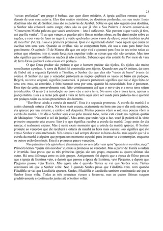 23
“coisas profundas” em grego é bathea, que quer dizer mistério. A igreja católica romana gosta
demais de usar essa palavra. Eles têm muitos mistérios, ou doutrinas profundas, em seu meio. Essas
doutrinas não são do Senhor, mas são as palavras de Jezabel. Sobre os que não seguem essa doutrina,
o Senhor não colocará outra carga; estes são os que já têm a Sua Palavra e devem conservá-la:
“Conservem Minha palavra que vocês conhecem – isto é suficiente. Não percam o que vocês já têm,
até que Eu venha”. “E ao que vencer, e guardar até o fim as minhas obras, eu lhe darei poder sobre as
nações, e com vara de ferro as regerá: e serão quebradas como vasos de oleiro; como também recebi
de meu Pai” (VCR). Essa é a primeira promessa. Qual é o significado disto? Todo aquele que cuida de
ovelhas tem uma vara. Quando as ovelhas não se comportam bem, ele usa a vara para bater-lhes
gentilmente. O capítulo 13 de Mateus diz que um anjo virá e ajuntará para fora do seu reino todas as
coisas que ofendem, isto é, usará força para expulsar todas as coisas que não são corretas. Mas isso
não significa que no milênio as nações já não existirão. Sabemos que elas estarão lá. Por meio da vara
de ferro Deus quebrará estas coisas em pedaços.
          O que Deus produz são pedras; o que o homem produz são tijolos. Os tijolos são muito
semelhantes a pedras. A torre de Babel foi construída com tijolos. Quando aos que O imitam, da torre
de Babel até a segunda Epístola a Timóteo, o Senhor diz que eles são “vasos de barro” (vasos de
oleiro). O Senhor diz que o vencedor pastoreará as nações quebrará os vasos de barro em pedaços.
Regerá, no texto original, significa pastoreará. A palavra pastoreará significa que não é algo feito de
uma vez, mas, ao contrário, é feito batendo uma por uma, quando há necessidade. Isto é pastorear.
Esse tipo de coisa provavelmente será feito continuamente até que o novo céu e a nova terra sejam
introduzidos. O reino é a introdução ao novo céu e nova terra. No novo céu e nova terra, apenas a
justiça habita. Esta é a razão pela qual a vara de ferro aqui deve ser usada para pastoreá-las e quebrar
em pedaços todas as coisas procedentes dos homens.
          “Dar-lhe-ei ainda a estrela da manhã”. Esta é a segunda promessa. A estrela da manhã é a
assim chamada estrela d’alva. Na hora mais escura, exatamente na hora em que o dia está surgindo,
ela aparece por um instante, e então o sol desponta. Muitas pessoas vêem o sol, mas poucas vêem a
estrela da manhã. Um dia o Senhor será visto pelo mundo todo, como está citado no capítulo quatro
de Malaquias: “Nascerá o sol da justiça”. Mas antes que todas veja a luz, você já poderá tê-la visto
primeiro enquanto está escuro. Isso é o que significa receber a estrela da manhã. Logo antes do dia
nascer, é realmente escuro. Mas é neste exato momento que a estrela da manhã aparece. O Senhor
promete ao vencedor que ele receberá a estrela da manhã na hora mais escura: isso significa que ele
verá o Senhor e será arrebatado. Nós vemos o sol sempre durante as horas do dia, mas aquele que vê a
estrela da manhã é alguém que prepara um momento especial para levantar-se e contemplar, enquanto
os outros estão dormindo. Esta é a promessa para o vencedor.
          Nas primeiras três epístolas o chamamento ao vencedor vem após “quem tem ouvidos, ouça”
Primeiro lemos “quem tem ouvidos” e, então a promessa ao vencedor. Mas a partir de Tiatira a ordem
é invertida. Isso prova que as três primeiras igrejas são um grupo, enquanto as quatro ultimas são
outro. Há uma diferença entre os dois grupos. Antigamente foi depois que a época de Éfeso passou
que a igreja de Esmirna veio, e depois que passou a época de Esmirna, veio Pérgamo, e depois que
Pérgamo passou veio Tiatira. Mas agora não é quando Tiatira se vai que Sardes vem. Tiatira
continuará até que o Senhor volte. Não é quando Sardes passa que Filadélfia vem, nem quando
Filadélfia se vai que Laodicéia aparece. Sardes, Filadélfia e Laodicéia também continuarão até que o
Senhor Jesus volte. Todas as três primeiras vieram e foram-se, mas as quatro últimas surgem
gradativamente e continuarão juntas até o Senhor voltar.
 
