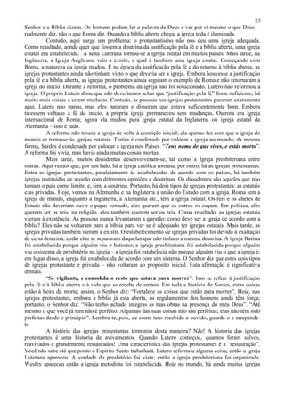 25
Senhor e a Bíblia dizem. Os homens podem ler a palavra de Deus e ver por si mesmo o que Deus
realmente diz, não o que Roma diz. Quando a bíblia aberta chega, a igreja toda é iluminada.
          Contudo, aqui surge um problema: o protestantismo não nos deu uma igreja adequada.
Como resultado, aonde quer que fossem a doutrina da justificação pela fé e a bíblia aberta, uma igreja
estatal era estabelecida. A seita Luterana tornou-se a igreja estatal em muitos países. Mais tarde, na
Inglaterra, a Igreja Anglicana veio a existir, a qual é também uma igreja estatal. Começando com
Roma, a natureza da igreja mudou. E na época da justificação pela fé e do retorno à bíblia aberta, as
igrejas protestantes ainda não tinham visto o que deveria ser a igreja. Embora houvesse a justificação
pela fé e a bíblia aberta, as igrejas protestantes ainda seguiam o exemplo de Roma e não retornaram a
igreja do início. Durante a reforma, o problema da igreja não foi solucionado. Lutero não reformou a
igreja. O próprio Lutero disse que não deveríamos achar que “justificação pela fé” fosse suficiente; há
muito mais coisas a serem mudadas. Contudo, as pessoas nas igrejas protestantes pararam exatamente
aqui. Lutero não parou, mas eles pararam e disseram que estava suficientemente bom. Embora
tivessem voltado à fé do inicio, a própria igreja permaneceu sem mudanças. Outrora era igreja
internacional de Roma; agora ela mudou para igreja estatal da Inglaterra, ou igreja estatal da
Alemanha – isso é tudo.
          A reforma não trouxe a igreja de volta à condição inicial; ela apenas fez com que a igreja do
mundo se tornasse às igrejas estatais. Tiatira é condenada por colocar a igreja no mundo; da mesma
forma, Sardes é condenada por colocar a igreja nos Países. “Tens nome de que vives, e estás morto”.
A reforma foi vivia, mas havia ainda muitas coisas mortas.
          Mais tarde, muitos dissidentes desenvolveram-se, tal como a Igreja presbiteriana entre
outras. Aqui vemos que, por um lado, há a igreja católica romana, por outro, há as igrejas protestantes.
Entre as igrejas protestantes, paralelamente às estabelecidas de acordo com os países, há também
igrejas instituídas de acordo com diferentes opiniões e doutrinas. Os dissidentes são aqueles que não
tomam o país como limite, e, sim, a doutrina. Portanto, há dois tipos de igrejas protestantes: as estatais
e as privadas. Hoje, vemos na Alemanha e na Inglaterra a união do Estado com a igreja. Roma tem a
igreja do mundo, enquanto a Inglaterra, a Alemanha etc., têm a igreja estatal. Os reis e os chefes de
Estado não deveriam ouvir o papa; contudo, eles querem que os outros os ouçam. Em política, eles
querem ser os reis; na religião, eles também querem ser os reis. Como resultado, as igrejas estatais
vieram à existência. As pessoas nunca levantaram a questão: como deve ser a igreja de acordo com a
bíblia? Eles não se voltaram para a bíblia para ver se é adequado ter igrejas estatais. Mais tarde, as
igrejas privadas também vieram a existir. O estabelecimento de igrejas privadas foi devido à exaltação
de certa doutrina; então elas se separaram daquelas que não tinham a mesma doutrina. A igreja Batista
foi estabelecida porque alguém viu o batismo; a igreja presbiteriana foi estabelecida porque alguém
viu o sistema de presbitério na igreja – a igreja foi estabelecia não porque alguém viu o que a igreja é;
em lugar disso, a igreja foi estabelecida de acordo com um sistema. O Senhor diz que estes dois tipos
de igrejas protestante e privada – não voltaram ao propósito inicial. Esta afirmação é significativa
demais.
          “Se vigilante, e consolida o resto que estava para morrer”. Isso se refere à justificação
pela fé e à bíblia aberta e à vida que se recebe de ambos. Em toda a história de Sardes, estas coisas
estão à beira da morte; assim, o Senhor diz: “Fortalece as coisas que estão para morrer”. Hoje, nas
igrejas protestantes, embora a bíblia já esta aberta, os regulamentos dos homens ainda têm força;
portanto, o Senhor diz: “Não tenho achado integras as tuas obras na presença do meu Deus”. “Até
mesmo o que você já tem não é perfeito. Algumas das suas coisas não são perfeitas; elas não têm sido
perfeitas desde o principio”. Lembra-te, pois, de como tens recebido e ouvido, guarda-o e arrepende-
te.
          A história das igrejas protestantes terminou desta maneira? Não! A historia das igrejas
protestantes é uma história de avivamentos. Quando Lutero começou, quantos foram salvos,
reavivados e grandemente restaurados! Uma característica das igrejas protestantes é a “restauração”.
Você não sabe até que ponto o Espírito Santo trabalhará. Lutero reformou alguma coisa; então a igreja
Luterana apareceu. A verdade do presbitério foi vista; então a igreja presbiteriana foi organizada.
Wesley apareceu então a igreja metodista foi estabelecida. Hoje no mundo, há ainda muitas igrejas
 