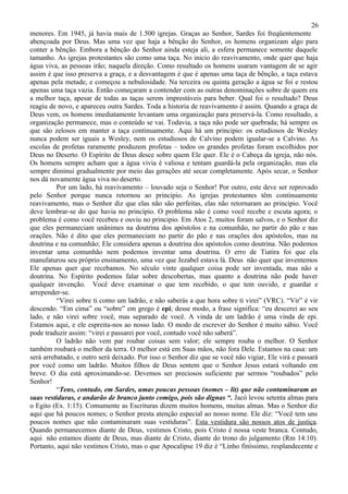 26
menores. Em 1945, já havia mais de 1.500 igrejas. Graças ao Senhor, Sardes foi freqüentemente
abençoada por Deus. Mas uma vez que haja a bênção do Senhor, os homens organizam algo para
conter a bênção. Embora a bênção do Senhor ainda esteja ali, a esfera permanece somente daquele
tamanho. As igrejas protestantes são como uma taça. No inicio do reavivamento, onde quer que haja
água viva, as pessoas irão; naquela direção. Como resultado os homens usaram vantagem de se agir
assim é que isso preserva a graça, e a desvantagem é que é apenas uma taça de bênção, a taça estava
apenas pela metade, e começou a nebulosidade. Na terceira ou quinta geração a água se foi e restou
apenas uma taça vazia. Então começaram a contender com as outras denominações sobre de quem era
a melhor taça, apesar de todas as taças serem imprestáveis para beber. Qual foi o resultado? Deus
reagiu de novo, e apareceu outra Sardes. Toda a historia de reavivamento é assim. Quando a graça de
Deus vem, os homens imediatamente levantam uma organização para preservá-la. Como resultado, a
organização permanece, mas o conteúdo se vai. Todavia, a taça não pode ser quebrada; há sempre os
que são zelosos em manter a taça continuamente. Aqui há um principio: os estudiosos de Wesley
nunca podem ser iguais a Wesley, nem os estudiosos de Calvino podem igualar-se a Calvino. As
escolas de profetas raramente produzem profetas – todos os grandes profetas foram escolhidos por
Deus no Deserto. O Espírito de Deus desce sobre quem Ele quer. Ele é o Cabeça da igreja, não nós.
Os homens sempre acham que a água vivia é valiosa e tentam guardá-la pela organização, mas ela
sempre diminui gradualmente por meio das gerações até secar completamente. Após secar, o Senhor
nos dá novamente água viva no deserto.
          Por um lado, há reavivamento – louvado seja o Senhor! Por outro, este deve ser reprovado
pelo Senhor porque nunca retornou ao principio. As igrejas protestantes têm continuamente
reavivamento, mas o Senhor diz que elas não são perfeitas, elas não retornaram ao principio. Você
deve lembrar-se do que havia no princípio. O problema não é como você recebe e escuta agora; o
problema é como você recebeu e ouviu no principio. Em Atos 2, muitos foram salvos, e o Senhor diz
que eles permaneciam unânimes na doutrina dos apóstolos e na comunhão, no partir do pão e nas
orações. Não é dito que eles permaneciam no partir do pão e nas orações dos apóstolos, mas na
doutrina e na comunhão; Ele considera apenas a doutrina dos apóstolos como doutrina. Não podemos
inventar uma comunhão nem podemos inventar uma doutrina. O erro de Tiatira foi que ela
manufaturou seu próprio ensinamento, uma vez que Jezabel estava lá. Deus não quer que inventemos
Ele apenas quer que recebamos. No século vinte qualquer coisa pode ser inventada, mas não a
doutrina. No Espírito podemos falar sobre descobertas, mas quanto a doutrina não pode haver
qualquer invenção. Você deve examinar o que tem recebido, o que tem ouvido, e guardar e
arrepender-se.
          “Virei sobre ti como um ladrão, e não saberás a que hora sobre ti virei” (VRC). “Vir” é vir
descendo. “Em cima” ou “sobre” em grego é epi; desse modo, a frase significa: “eu descerei ao seu
lado, e não virei sobre você, mas separado de você. A vinda de um ladrão é uma vinda de epi.
Estamos aqui, e ele espreita-nos ao nosso lado. O modo de escrever do Senhor é muito sábio. Você
pode traduzir assim: “virei e passarei por você, contudo você não saberá”.
          O ladrão não vem par roubar coisas sem valor; ele sempre rouba o melhor. O Senhor
também roubará o melhor da terra. O melhor está em Suas mãos, não fora Dele. Estamos na casa: um
será arrebatado, e outro será deixado. Por isso o Senhor diz que se você não vigiar, Ele virá e passará
por você como um ladrão. Muitos filhos de Deus sentem que o Senhor Jesus estará voltando em
breve. O dia está aproximando-se. Devemos ser preciosos suficiente par sermos “roubados” pelo
Senhor!
          “Tens, contudo, em Sardes, umas poucas pessoas (nomes – lit) que não contaminaram as
suas vestiduras, e andarão de branco junto comigo, pois são dignas “. Jacó levou setenta almas para
o Egito (Ex. 1:15). Comumente as Escrituras dizem muitos homens, muitas almas. Mas o Senhor diz
aqui que há poucos nomes; o Senhor presta atenção especial ao nosso nome. Ele diz: “Você tem uns
poucos nomes que não contaminaram suas vestiduras”. Esta vestidura são nossos atos de justiça.
Quando permanecemos diante de Deus, vestimos Cristo, pois Cristo é nossa veste branca. Contudo,
aqui não estamos diante de Deus, mas diante de Cristo, diante do trono do julgamento (Rm 14:10).
Portanto, aqui não vestimos Cristo, mas o que Apocalipse 19 diz é “Linho finíssimo, resplandecente e
 