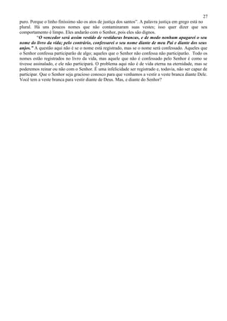 27
puro. Porque o linho finíssimo são os atos de justiça dos santos”. A palavra justiça em grego está no
plural. Há uns poucos nomes que não contaminaram suas vestes; isso quer dizer que seu
comportamento é limpo. Eles andarão com o Senhor, pois eles são dignos.
          “O vencedor será assim vestido de vestiduras brancas, e de modo nenhum apagarei o seu
nome do livro da vida; pelo contrário, confessarei o seu nome diante de meu Pai e diante dos seus
anjos.” A questão aqui não é se o nome está registrado, mas se o nome será confessado. Aqueles que
o Senhor confessa participarão de algo; aqueles que o Senhor não confessa não participarão. Todo os
nomes estão registrados no livro da vida, mas aquele que não é confessado pelo Senhor é como se
tivesse assinalado, e ele não participará. O problema aqui não é de vida eterna na eternidade, mas se
poderemos reinar ou não com o Senhor. É uma infelicidade ser registrado e, todavia, não ser capaz de
participar. Que o Senhor seja gracioso conosco para que venhamos a vestir a veste branca diante Dele.
Você tem a veste branca para vestir diante de Deus. Mas, e diante do Senhor?
 