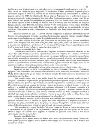 30
também se reunia freqüentemente com os irmãos, embora nesta época ele ainda usasse as vestes do
clero e fosse um clérigo da Igreja Anglicana. Era um homem de Deus, um homem de grande poder e
um homem disposto a sofrer. Ele também era um homem espiritual que conhecia Deus e a Bíblia, e
julgava a carne. Em 1827 ele, oficialmente, deixou a Igreja Anglicana, tirou o uniforme de clérigo e
tornou-se um simples irmão, reunindo-se com os irmãos. Originalmente o que os irmãos viram foi um
tanto limitado, mas quando Darby oficialmente juntou-se a eles, a luz do céu verteu como uma torrente.
Em muitos aspectos a obra de Darby foi parecida com a de Wesley, mas suas atitudes em relação à
Igreja Anglicana foram diferentes. No século anterior, Wesley sentiu que não poderia ter paz deixando a
igreja estatal; um século mais tarde, Darby sentiu que não poderia ter paz continuando na Igreja
Anglicana. Mas quanto ao zelo, à sinceridade e à fidelidade, eles foram muito parecidos em muitos
aspectos.
        Foi neste mesmo ano que J. G. Bellet também compareceu às reuniões. Ele também era um
homem extraordinariamente profundo e espiritual. Essas reuniões, que eram simples, contudo bíblicas,
comoveram-no profundamente. A respeito da condição nessa época, ele disse:
        “Um irmão acabou de dizer-me que ficou óbvio nas escrituras que os crentes reunindo-se
juntos, como discípulos de Cristo, eram livres para partir o pão juntos, como Seu Senhor os advertira;
e que, até onde a prática dos apóstolos pode ser um guia, todo domingo deve ser separado para assim
lembrar a morte do Senhor e obedecer o que Ele exigiu ao partir”.
        Em outra ocasião J.G. Bellet disse:
        “Caminhando certa ocasião com um irmão, enquanto descíamos a rua Lower Pmbroke, ele me
disse: ‘Não tenho dúvidas de que este é o propósito de Deus com relação a nós – devemos estar juntos
com toda simplicidade como discípulos, não servido em qualquer púlpito ou ministério, mas confiando
que o Senhor nos edificará ministrando, uma vez que Ele se agradou de nós e nos viu com bons olhos.’
No momento em que ele falou estas palavras, fiquei certo de que minha alma recebeu o entendimento
correto, e aquele momento eu lembro como se fosse ontem, e posso descrever-lhe o lugar. Foi o dia da
grande revelação da minha vida, permitam-me falar assim, como um irmão.”
        Foi assim que os irmãos gradativamente prosseguiam, recebiam revelação e viam a luz.
        Depois de um ano, em 1828, Darby publicou um livrete chamado A Natureza e a Unidade da
Igreja de Cristo. Este livrete foi o primeiro entre milhares de livros publicados pelos irmãos. Neste livro
Darby declara claramente que os irmãos não tinham intenção de fundar uma nova denominação ou
união de igrejas. Ele disse:
        “Em primeiro lugar, não é uma união formal dos grupos publicamente conhecido que é
desejável; realmente é surpreendente que protestantes ponderados possam desejá-la: longe de estar
fazendo o bem, creio que seria impossível que tal corpo fosse pelo menos reconhecido como a igreja de
Deus. Seria uma cópia de unidade da Católica romana; perderíamos a vida da igreja e o poder da
palavra, e a unidade da vida espiritual seria totalmente eliminada (...) A unidade verdadeira é a
unidade do Espírito, e ela deve ser trabalhada pelo operar do Espírito (...) Nenhuma reunião, que não
concebe incluir todo os filhos de Deus na base completa do reino do Filho, consegue encontrar a
plenitude da benção, porque ela não a contempla - porque a sua fé não a inclui (...) Onde dois ou três
estão reunidos em Seu nome, Seu nome é lembrado ali para benção (...)”.
        “Além do mais, unidade é a glória da igreja; mas a unidade para assegurar e promover nossos
próprios interesses não é a unidade da igreja, mas uma confederação e negação da natureza e
esperança da igreja. A unidade, que é da igreja, é a unidade do Espírito e somente pode estar nas
coisas do Espírito; e, portanto, só pode ser aperfeiçoada nas pessoas espirituais”
        “Mas que deve fazer o povo do Senhor? Deixe-os esperar no Senhor, e esperar de acordo com
o ensinamento do Seu espírito, e em conformidade à imagem, pela vida do Espírito, do Seu Filho.
Deixe-os seguir seu caminho pelas pegadas do rebanho, se quiserem saber aonde o bom pastor
alimenta Seu rebanho ao meio-dia”.
        Em outro lugar Darby disse:
        “Porque a nossa mesa é a mesa do Senhor, não a nossa, recebemos todos os que Deus recebe,
todos pobres pecadores fugindo para o Senhor como refúgio, não descansando em si mesmo, mas
somente em Cristo”.
 