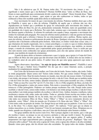 32
        Não é de admirar-se que D. M. Panton tenha dito: “O movimento dos irmaos e seu
significado é muito maior que o da Reforma”l Thomas Griffith disse: “entre os filhos de Deus, eles
foram os mais qualificado para corretamente dividir a palavra da verdade”. Henry Ironside disse: “Quer
seja os que conheceram os irmaos , quer sejam os que não conheceram os irmãos, todos os que
conhecem a Deus têm recebido ajuda deles direta ou indiretamente”.
        Esse movimento foi maior do que o movimento da reforma. Podemos também dizer que a obra
de Filadélfia é maior que a obra da reforma. Filadélfia dá aquilo que a reforma não nos deu.
Agradecemos ao Senhor que o problema da igreja foi solucionado pelo movimento dos irmãos. A
posição dos filhos de Deus foi, por ele, praticamente restaurada. Portanto, tanto em quantidade como
em qualidade ela é maior que a Reforma. Por outro lado, notamos que o movimento dos irmãos não é
tão famoso quanto a Reforma. A reforma foi realizada com espada e lança, enquanto o movimento dos
irmãos foi realizado pela pregação. Por causa da reforma muitos perderam a vida nas guerras da Europa.
Outra razão pela qual a reforma é famosa foi seu relacionamento com a política. Muitas nações, por
meio da reforma, livraram-se politicamente do poder de Roma. Qualquer coisa que não seja relacionada
à política não é facilmente conhecida pelos homens. Além disso, os irmãos viram duas coisas: uma, é o
que chamamos de mundo organizado, isto é, o muno psicológico, e a outra é o que os irmãos chamaram
de mundo do cristianismo. Eles deixaram não apenas o mundo psicológico, mas também, ao mesmo
tempo, o mundo do cristianismo, que é representado pelas igrejas protestantes. Essa é a razão por que
eles nem mesmo eram conhecidos nas igrejas protestantes, pois eles não apenas saíram do mundo do
pecado, mas também do mundo do cristianismo.
        A partir da época deles os homens conheceram o que é a igreja, que a igreja é o Corpo de Cristo,
que os filhos de Deus são uma igreja que não deveriam estar divididos. A ênfase dele era nos irmãos e
no verdadeiro amor de uns pelos outros. O senhor Jesus diz que uma igreja aparecerá cujo nome é
Filadélfia.
        Agora observamos Apocalipse: “Ao anjo da igreja em Filadélfia escreve”. Filadélfia é amor
fraternal. Por que o Senhor louva Filadélfia? Ele diz que ela é amor fraternal; assim, a posição
mediadora foi completamente anulada.
        Em Cristo não há homem nem mulher, em Cristo não há irmãs. Somos irmãos, não irmãs. Então,
as irmãs perguntarão: Quem somos nós? Somos todos irmãos. Por que somos irmãos? Porque todos
temos a vida de Cristo. Hoje há muitos homens no mundo, mas eles não são nossos irmãos. Um homem
é um irmão, não porque é um homem, mas porque há nele a vida de Cristo. Desde que eu também tenha
a vida de Cristo em mim, somos irmãos. Quando ressuscitou e estava para ascender aos céus, o Senhor
disse: “Subo ao meu Pai vosso Pai” (jô 22:17). Em João 1, Ele é o Filho unigênito de Deus; em João 20,
Ele é Filho primogênito e todos nós somos irmãos. Pela morte e ressurreição o Filho unigênito de Deus
tornou-se o Filho primogênito. Podemos ser irmãos porque recebemos Sua vida. Porque todos temos
recebido a vida de Cristo, somos todos irmãos. Um homem é um irmão porque recebeu a vida de Cristo;
uma mulher é um irmão porque também ela recebeu a vida de Cristo. Ambos, homens e mulheres, todos
receberam a mesma vida; então, todos são irmãos. Todas as epístolas foram escritas aos irmãos, não ás
irmãs. Individualmente falando, há ira, há irmãs, mas em Cristo há somente irmãos. Por causa desta
vida todos nos tornamos filhos de Deus. Todos “filhos” e “filhas” no novo testamento deveria ser
traduzido como “filhos”. Além da menção em 2Corintios 6:18, Deus não tem “filhos” e “filhas”. Em
Cristo todos estão na posição de irmãos. Em Xangai havia um irmão que era pedreiro. Certa vez eu esta
lá, eu lhe disse: Vá e chame algum irmão para entrar”. Ele replicou: “Você quer que eu chame os
irmãos masculinos ou os irmãos femininos”? Este foi um homem ensinado por Deus. Dirigimos-nos às
irmãs, quando nos dirigimos a indivíduos, mas em Cristo não há distinção entre homem e mulher.
        Na igreja também não há escravo nem livre. Não é porque alguém é um mestre, que a vida que
ele recebeu é maior, ou porque eu sou um escravo, portanto a vida que recebi é menor. No passado,
lembro-me que certo irmão me disse: “Os locais de reuniões têm um aspecto pobre. É melhor
prepararmos um lugar especialmente para a pregação aos oficiais do governo”. Repliquei: “Que você
colocaria sobre a placa?” Esta não seria a igreja de Cristo, seria a igreja dos oficiais e da alta sociedade.
Quando vimos para igreja, não há oficiais nem alta sociedades. Na igreja todos são irmãos. Quando
 