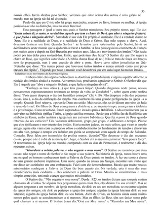 33
nossos olhos forem abertos pelo Senhor, veremos que estar acima dos outros é uma glória no
mundo, mas na igreja não há tal distinção.
       Paulo diz que em Cristo não há grego nem judeu, escravo ou livre, homem ou mulher. A igreja
posiciona-se não na distinção, mas no amor fraternal.
       Esta passagem é igual a outra nas quais o Senhor mencionou Seu próprio nome; aqui Ele diz:
“Estas coisas diz o santo, o verdadeiro, aquele que tem a chave de Davi, que abre e ninguém fechará,
e que fecha e ninguém abrirá”. Santidade é sua vida Ele próprio é santidade. Ele é a verdade diante de
Deus; Ele é a realidade de Deus, e a realidade de Deus é Cristo. Sua mão segura a chave. Aqui,
devemos destacar um fato: Quando Sardes ¹ se levantou para testemunhar pelo Senhor, havia os
dominadores deste mundo que a ajudaram a travar a batalha. A luta prosseguiu no continente da Europa
por muitos anos e depois na Grã-Bretanha por muitos anos. Mas, e o movimento dos irmãos? Não havia
poder por trás deles para sustentá-los. Então, que poderiam eles fazer? O Senhor diz que Ele segura a
chave de Davi, que significa autoridade. (A bíblia chama Davi de rei.) Não se trata de força dos braços
nem de propaganda, mas é uma questão de abrir a porta. Houve certo editor jornalístico na Grã-
Bretanha que disse: “Eu nunca pensei que houvesse tantos irmãos e nunca entendi como este povo
cresceu tão rápido”. Viajando por todo o mundo você descobrirá que em cada lugar há muitos irmãos.
¹ Referindo-se ao movimento de Reforma religiosa.
          Embora entre eles alguns conheceram as doutrinas profundamente e alguns superficialmente, a
posição dos irmãos ainda é a mesma. Ao vermos isso, precisamos agradecer o Senhor. O Senhor diz que
Ele é Aquele que “abre e ninguém fechará, e que fecha e ninguém abrirá”.
          “Conheço as tuas obras (...) que tens pouca força”. Quando chegamos neste ponto, nossos
pensamentos espontaneamente retornam ao tempo da volta de Zorababel ² , sobre quem certo profeta
disse: “Pois quem despreza o dia dos humildes começos” (Zc 4:10). Não despreze o dia das pequenas
coisas, isto é, o dia da edificação do templo. Nas escrituras há uma grande prefiguração da igreja –a o
templo. Quando Davi reinava, o povo de Deus era unido. Mais tarde, eles se dividiram em reino de Judá
e reino de Israel. Os filhos de Deus começaram a dividir-se e, ao mesmo tempo, começaram a idolatria
e a prostituição. Como resultado, foram capturados e levados para a Babilônia. Todos reconhecem que o
cativeiro na Babilônia tipifica Tiatira, a igreja católica romana. Desde que a bíblia faz da Babilônia um
símbolo de Roma, então também a igreja tem um cativeiro babilônico. Que fez o povo de Deus quando
retornou do seu cativeiro? Eles voltaram debilmente, grupo por grupo, e edificaram o templo. Parece
que eles tipificaram o movimento dos irmãos. Havia muitos judeus, os mais velhos, que viram o templo
antigo; agora eles viam com os próprios olhos o estabelecimento do fundamento do templo e choravam
em alta voz, porque o templo era inferior em glória se comparado com aquele do tempo de Salomão.
Contudo, Deus falou por intermédio do profeta menor, dizendo?”Não despreze o dia das pequenas
coisas, porque este é o dia da restauração”. Aqui, o Senhor diz as mesmas palavras: “tens pouca força”.
O testemunho da igreja hoje no mundo, comparado com os dias de Pentecoste, é realmente o dia das
pequenas coisas.
          “Guardaste a minha palavra, e não negaste o meu nome”. O Senhor os reconhece por duas
coisas: não negar o nome do Senhor e não negar a sua palavra. Na história da igreja, nunca houve uma
era na qual os homens conheceram tanto a Palavra de Deus quanto os irmãos. A luz era como a chuva
de uma grande enchente impetuosa. Uma noite, quando eu estava em Xangai, encontrei um irmão que
me disse ser cozinheiro em uma embarcação. Falei com ele demoradamente. Receio que muito poucos
missionários conheçam a Palavra de Deus tão bem quanto ele. Na verdade, esta é uma das suas
características mais evidentes – eles conhecem a palavra de Deus. Mesmo se encontrarmos o mais
simples entre eles, terá mais clareza que muitos missionários.
          O Senhor diz: “Não negaste o meu nome”. Desde 1825, os irmãos diziam que somente seriam
chamados de cristãos. Se alguém lhes perguntasse quem eram eles, eles diriam: Eu sou cristão”. Mas se
alguém perguntar a um membro da igreja metodista, ele dirá: eu sou um metodista; se encontrar alguém
da igreja dos amigos, ele dirá: eu pertenço a igreja dos amigos; alguém da igreja luterana dirá: eu sou
luterano; alguém da igreja batista dirá: eu sou batista. Além de Cristo, os homens ainda usam muitos
nomes pelos quais se autodenominam a si mesmos. Mas os filhos de Deus têm um único nome pelo
qual chamam a si mesmo. O Senhor Jesus diz:”Orai em Meu nome” e “Reunidos em Meu nome”.
 