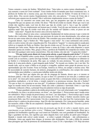 34
Temos somente o nome do Senhor. Whitefield disse: “Seja todos os outros nomes abandonados;
seja somente o nome de Cristo exaltado”. Esses irmãos foram levantados para fazer exatamente isso. A
profecia do Senhor diz a mesma coisa, que eles honraram o nome do Senhor. O nome de Cristo é o
centro deles. Eles ouvem muitos freqüentemente entre eles esta palavra: “ O nome de Cristo não é
suficiente para separar-nos do mundo? Não é suficiente simplesmente termos o nome do Senhor”?
          Certa vez encontrei um crente num trem, que me perguntou que tipo de cristão eu sou.
Respondi-lhe que sou apenas um cristão. Ele disse: “Não há tal cristão no mundo. Dizer que você é um
cristão não significa nada; você tem de dizer que tipo de cristão você é. Isso é que faz sentido”.
Repliquei-lhe: “Eu sou simplesmente um homem que é cristão. Você diz que um homem ser cristão não
significa nada? Que tipo de cristão você diria que faz sentido ser? Quanto a mim, só posso ser um
cristão – nada mais”. Naquele dia tivemos uma conversa muito boa.
          Devemos observar uma coisa: o pensamento fundamental de muitas pessoas é que o nome do
Senhor não é suficiente. Muitos pensam que precisam do nome de uma denominação; eles acham que
devem ter outro nome além do nome do Senhor. Não considere que nossa atitude em relação a isso seja
exagerada demais. Aqui o Senhor diz: “Não negaste o meu nome”. Se o meu sentimento está correto,
todos os outros nomes são uma vergonha para Ele. Esta palavra “negaste” é a mesma palavra usada para
referir-se à negação de Pedro ao Senhor. Que tipo de cristão sou eu? Eu sou um cristão. Não quero ser
chamado por outro nome. Muitos não querem honrar o nome de Cristo e não estão dispostos a serem
chamados apenas de cristãos. Mas, graças a Deus, a profecia de Filadélfia foi cumprida nos irmãos. Eles
não mais têm qualquer outro nome característico. Eles são irmãos; eles não são “ A igreja dos irmãos”.
          “Eis que tenho posto diante de ti uma porta aberta, a qual ninguém pode fechar”. O Senhor
fala à igreja em Filadélfia sobre a porta aberta. Os homens freqüentemente dizem que se você andar de
acordo com as escrituras, a porta será logo fechada. A mais difícil barreira a ultrapassar ao submeter-se
ao Senhor é o fechamento da porta. Mas aqui, na verdade, há uma promessa: ”Eis que tenho posto
diante de ti uma porta aberta, a qual ninguém pode fechar”. No tocante aos irmãos, isto é um fato. No
mundo todo, seja ao expor a bíblia ou ao pregar o evangelho, nenhum outro grupo de pessoas teve as
oportunidades que eles tiveram. Fosse na Europa, América ou África, era sempre a mesma coisa. Não
há necessidade de sustento humano, de anúncio, propaganda ou contribuições; eles sempre têm muitas
oportunidades para trabalhar, e a porta para trabalhar ainda está aberta.
          “Eis que farei que alguns dos que são da sinagoga de Satanás, desses que a si mesmo se
declaram judeus, e não são, mas mentem, eis que os farei vir e prostrar-se aos teus pés, e conhecer que
eu te amei”. Já vimos pelo menos quatro coisas as quais têm feito o cristianismo tornar-se judaísmo: os
sacerdotes mediadores, a lei de letras, o templo material e as promessas terrenas. Que diz o Senhor?
“Eis que os farei vir e prostrar-se aos teus pés”. O judaísmo é destruído nas mãos dos irmãos. Em todo
lugar no mundo inteiro há tal movimento. Onde eles estão o judaísmo é derrotado. Entre o s que hoje
realmente conhecem a Deus, a principal força do judaísmo tornou-se algo do passado.
          “Porque guardaste a palavra da minha perseverança”. Isso será relacionado com “companheiro
na tribulação, no reino e na perseverança, em Jesus”, em Apocalipse 1. Perseverança aqui é usada como
um substantivo. Hoje é tempo da perseverança, em Jesus”, em Apocalipse 1. Perseverança aqui é usada
como um substantivo. Hoje é tempo da perseverança de Cristo. Hoje o Senhor encontra muitos que
escarnecem Dele, mas Ele é perseverante. Um dia o julgamento virá, mas hoje Ele é perseverante. Sua
palavra hoje é a palavra da perseverança. Aqui Ele não tem reputação, Ele é uma pessoa humilde, ainda
um nazareno, ainda o filho de um carpinteiro. Quando seguimos o Senhor, Ele diz: “Guarda a palavra
da minha perseverança”.
          “Também eu te guardarei da hora da provação que há de vir sobre o mundo inteiro, para
experimentar os que habitam sobre a terra”. Podemos usar Tchankim ³ como ilustração: Dizer que o
guardarei do bombardeio significa que você estará em Tchankin, mas será guardado do bombardeio. Se
digo o guardarei da hora, isto significa que antes daquela hora você acabou de partir para Chengtu³.
Quando o mundo todo estiver sendo testado – se refere à grande tribulação – não enfrentaremos a
tribulação. Antes que aquela hora chegue, já teremos sido arrebatados. Em toda a bíblia há somente
duas passagens que fala da promessa do arrebatamento: Lucas 21:36 e Apocalipse 3:10. Hoje devemos
 