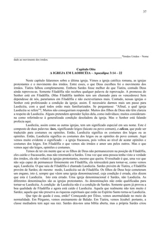 37




___________________________________________________________________*Irmãos Unidos – Nome
dado ao movimento dos irmãos.


                                              Capítulo Oito
                                A IGREJA EM LAODICÉIA – Apocalipse 3:14 – 22

          Neste capítulo falaremos sobre a última igreja. Vimos a igreja católica romana, as igrejas
protestantes e o movimento dos irmãos. Entre esses, o que Deus escolheu foi o movimento dos
irmãos. Tiatira falhou completamente. Embora Sardes fosse melhor do que Tiatira, contudo Deus
ainda reprovou-as. Somente Filadélfia não recebeu qualquer palavra de reprovação. A promessa do
Senhor está em Filadélfia. (Mas Filadélfia também tem um chamado para os vencedores) Sem
dependesse de nós, pararíamos em Filadélfia e não escreveríamos mais. Contudo, nessas igrejas o
Senhor está profetizando a condição da igreja; assim. É necessário darmos mais um passo para
Laodicéia, com a qual todos estão mais familiarizados. Se perguntasse: ”Afinal, a qual igreja
Laodicéia se refere”?, Muitos não conseguiriam responder. Muitos dos filhos de Deus não têm clareza
a respeito de Laodicéia. Alguns pretendem aprender lições dela, como indivíduos; muitos consideram-
na como referindo-se à generalizada condição desoladora da igreja. Mas o Senhor está falando
profecia aqui.
          Laodicéia, assim como as outras igrejas, tem um significado especial em seu nome. Este é
composto de duas palavras: laos, significando leigos (laicato ou povo comum), e edicea, que pode ser
traduzido para costumes ou opiniões. Então, Laodicéia significa os costumes dos leigos ou as
opiniões. Então, Laodicéia significa os costumes dos leigos ou as opiniões do povo comum. Aqui
vemos muito evidente o significado – a igreja fracassou, pois voltou ao nível de acatar opiniões e
costumes dos leigos. Em Filadélfia o que vemos são irmãos e amor uns pelos outros. Mas o que
vemos aqui são leigos, opiniões e costumes.
          Temos de ter em mente que se os filhos de Deus não permanecerem na posição de Filadélfia,
eles cairão e fracassarão, mas não retornarão a Sardes. Uma vez que uma pessoa tenha visto a verdade
dos irmãos, ela não voltará às igrejas protestantes, mesmo que queira. O resultado é que, uma vez que
não seja capaz de permanecer firmemente em Filadélfia, ela retrocederá para tornar-se, como vemos
aqui, Laodicéia. O que saiu de Filadélfia é chamado Laodicéia. Sardes provém de Tiatira, e Filadélfia
provém de Sardes; do mesmo modo, Laodicéia sai de Filadélfia. Os filhos de Deus hoje cometeram
um engano, isto é, sempre que vêem uma igreja denominacional, cuja condição é errada, eles dizem
que esta é Laodicéia. Isto esta errado. Uma igreja denominacional é Sardes, não Laodicéia. As
diferentes denominações são as igrejas protestantes. As denominações não estão qualificadas para
tornar-se Laodicéia. A condição de Laodicéia não é a condição de Sardes. Somente quem já provou a
boa qualidade de Filadélfia e agora está caído é Laodicéia. Aquela que realmente não tem muito é
Sardes; aquela que não preserva as riquezas espirituais que estão no Espírito Santo torna-se Laodicéia.
          Que tipo de queda é essa, então? Começando por Éfeso, vemos anormalidade no meio da
normalidade. Em Pérgamo, vemos ensinamento de Balaão. Em Tiatira, vemos Jezabel: portanto, a
classe mediadora tem aqui sua raiz. Sardes deu-nos uma bíblia aberta, mas a própria Sardes criou
 