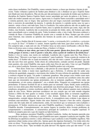 38
outra classe mediadora. Em Filadélfia, vemos somente iramos; a classe que domina o laicato já não
existe. Todos voltaram à palavra do Senhor para obedecer a ela e obedecer ao que o Espírito Santo
tem falado por meio da palavra. Mas um dia, por não permanecer na posição de irmãos que recebem a
disciplina do Espírito Santo;o Espírito Santo exerce autoridade por meio da palavra e do Nome, e
todos são irmãos amando uns aos outros. Agora nem é o Espírito Santo exercendo a autoridade nem é
o sistema pastoral, mas os leigos. Que queremos dize por leigos exercendo autoridade? Queremos
dizer o exercício da autoridade da maioria. A opinião da maioria é a opinião aceita; uma vez que a
maioria esteja a favor, está tudo bem. Esta é a Laodicéia. Em outras palavras não são os padres que
dominam, nem os pastores nem o Espírito Santo, mas é a opinião da maioria que conta. Aqui, não são
irmãos, mas homens. Laodicéia não se posiciona na posição de irmão; antes, são homens que estão
aqui concordando com a vontade da carne. Todos levantam a mão, e isto é tudo. Devemos conhecer a
vontade de Deus e Examinar Filadélfia de acordo com a vontade de Deus. Sempre que não existir
amor fraternal, mas somente as opiniões dos homens de acordo com a carne, então encontramos
Laodicéia.
           Aqui o Senhor fala de Si mesmo como “o amém, a testemunha fiel e verdadeira, o principio
da criação de Deus”. O Senhor é o amém. Amém significa tudo bem; quer dizer assim seja. Então,
Ele cumprirá tudo, e nada será em vão. O Senhor Jesus na terra estava testificando a obra de Deus.
Entre os diversos seres e coisas criadas por Deus, o Senhor é o Cabeça.
           “Conheço as tuas obras, que nem és frio nem quente. Quem dera fosses frio, ou quente!
Assim, porque és morno, e nem és quente e nem frio, estou a ponto de vomitar-te da minha boca”.
Sardes é viva no nome, mas morta em realidade; Laodicéia não é quente nem fria. Para Éfeso o
Senhor disse: “Moverei o seu lugar o teu candeeiro”; para Laodicéia: “Estou a ponto de vomitar-te da
minha boca”. O Senhor não os usará novamente; eles não são mais o amem. O problema é que eles
não são nem frios nem quentes. Estão cheios de conhecimento, contudo carentes de poder. Quando
eram quentes, eles eram Filadélfia; mas agora estão mais frios do que antes. Uma vez que Filadélfia
cai, ela se torna Laodicéia. Somente as pessoas de Filadélfia podem cair a tal ponto.
           “Pois dizes: Estou rico e abastado, e não preciso de cousa alguma”. Já mencionamos que o
movimento dos irmãos é muito mais significativo que a Reforma. A reforma não foi senão uma
reforma de quantidade, enquanto o movimento dos irmãos foi uma reforma de qualidade, restaurando
a essência original da igreja. Tal poder é realmente grandioso. Mas porque esses irmãos eram mais
fortes que os outros em conduta e em verdade, a ponto de até mesmo um cozinheiro entre eles saber
mais que um missionário nas igrejas protestantes, eles se tornaram orgulhosos. “Vocês todos são
incompetentes, só nós somos competente”, era a atitude deles. Ninguém era competente nas igrejas
protestantes. O famoso Scofield foi até os irmãos para ser ensinado. Gipsy Smith, muito conhecido,
esteve no meio deles para obter benefícios, aprendendo suas doutrinas para pregar. Todos os obreiros,
estudiosos, pregadores e crentes receberam ajuda e luz deles. Nem sabemos quantos mais receberam
ajuda de seus livros. Muitos precisam reconhecer em seu coração que em todo mundo ninguém
ensinou a bíblia tão bem quanto os irmãos. Como resultado alguns deles se tornaram orgulhosos.
“Nossos alunos são professores de outros”, eles diziam. Embora eles fossem grandemente
antagonizados, contudo alguns declaravam-se heróis. A conseqüência mais evidente é que alguns se
tornaram auto-satisfeitos. Alguns irmãos têm amor fraternal e buscam o bem dos outros, enquanto
outros não têm nada além de conhecimento; então, foi inevitável que se tornassem outo-exaltados e
presunçosos. O Senhor mostrou-nos que uma Filadélfia orgulhosa é Laodicéia, e Laodicéia é uma
Filadélfia decaída. Conseqüentemente, em muitos lugares as reuniões deles tiveram problemas de
comportamento e ensinamento. A característica principal de Laodicéia é o orgulho espiritual. O
Senhor já cumpriu para nós o que diz respeito ao lado histórico.
           Hoje, podemos encontrar Filadélfia e também Laodicéia. Ambas são bastante parecida ema
sua posição como igreja. A diferença é que Filadélfia tem amor, enquanto Laodicéia tem orgulho. Não
há diferença na aparência exterior; a única diferença é que Laodicéia é uma Filadélfia orgulhosa. Não
queremos relatar muitas coisas sobre eles. Apenas quero dar algumas ilustrações. Um irmão entre eles
certa vez disse: “Existe algo espiritual que não possa ser encontrado entre nós”? Certo irmão, após ver
uma nova revista, disse: “Que novidade ela pode dar-nos? Há alguma coisa que não temos”? E ele
 