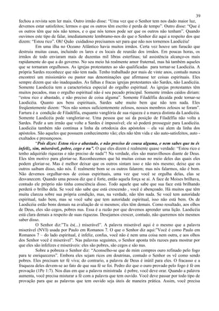 39
fechou a revista sem ler mais. Outro irmão disse: “Uma vez que o Senhor tem nos dado maior luz,
devemos estar satisfeitos; lermos o que os outros têm escrito é perda de tempo”. Outro disse: “Que é
os outros têm que nós não temos, e o que nós temos pode ser que os outros não tenham”. Quando
ouvimos este tipo de falar, imediatamente lembramo-nos do que o Senhor diz aqui a respeito dos que
dizem: “Estou rico”. Oh! Quão cuidadoso precisamos ser para que não nos tornemos Laodicéia!
           Em uma ilha no Oceano Atlântico havia muitos irmãos. Certa vez houve um furacão que
destruiu muitas casas, incluindo os lares e os locais de reunião dos irmãos. Em poucas horas, os
irmãos de todo enviaram mais de duzentas mil libras esterlinas; tal assistência alcanço-os mais
rapidamente do que a do governo. No seu meio há realmente amor fraternal, mas há também aqueles
que se tornaram orgulhosos. As igrejas protestantes ao são qualificadas para tornar-se Laodicéia. A
própria Sardes reconhece que não tem nada. Tenho trabalhado por mais de vinte anos, contudo nunca
encontrei um missionário ou pastor nas denominações que afirmasse ter coisas espirituais. Eles
sempre dizem que são inadequados. As falhas e fracas igrejas protestantes são Sardes, não Laodicéia.
Somente Laodicéia tem a característica especial do orgulho espiritual. As igrejas protestantes têm
muitos pecados, mas o orgulho espiritual não é seu pecado principal. Somente irmãos caídos diriam:
“estou rico e abastado, e não preciso de coisa alguma”. Somente Filadélfia decaída pode tornar-se
Laodicéia. Quanto aos bens espirituais, Sardes sabe muito bem que não tem nada. Eles
freqüentemente dizem: “Nos não somos suficientemente zelosos, nossos membros zelosos se foram”.
Fartura é a condição de Filadélfia, enquanto vanglória de sua riqueza é a marca distinta da Laodicéia.
Somente Laodicéia pode vangloriar-se. Uma pessoa que sai da posição de Filadélfia não volta a
Sardes. Pedir a um irmão que volte a Sardes é impossível; ele só poderá prosseguir para Laodicéia.
Laodicéia também não continua a linha da ortodoxia dos apóstolos – ela vai alem da linha dos
apóstolos. São aqueles que possuem conhecimento vão; eles não têm vida e são auto-satisfeitos, auto -
exaltados e presunçosos.
           “Pois dizes: Estou rico e abastado, e não preciso de cousa alguma, e nem sabes que tu és
infeliz, sim, miserável, pobre, cego e nu”. O que eles dizem é realmente quase verdade: “Estou rico e
tenho adquirido riquezas e não preciso de nada”! Na verdade, eles são maravilhosos diante de Deus.
Eles têm motivo para gloriar-se. Reconhecemos que há muitas coisas no meio deles das quais eles
podem gloriar-se. Mas é melhor deixar que os outros sintam isso e não nós mesmo; deixe que os
outros saibam disso, não nós. É realmente bom se os outros falarem; mas nós falarmos, não é bom.
Não devemos orgulhar-nos de coisas espirituais, uma vez que você se orgulha delas, elas se
desvanecem. Quando uma pessoa diz que é forte, então aquela força se ai. A face de Moises brilhava,
contudo ele próprio não tinha consciência disso. Todo aquele que sabe que sua face está brilhando
perderá o brilho dela. Se você não sabe que está crescendo , você é abençoado. Há muitos que têm
muita clareza sobre sua própria condição, mas, na verdade, não têm nada. Se você tem autoridade
espiritual, tudo bem, mas se você sabe que tem autoridade espiritual, isso não está bem. Os de
Laodicéia estão bons demais na avaliação de si mesmos; eles têm demais. Como resultado, aos olhos
de Deus, eles são cegos, pobres nus. Essa é a razão por que devemos aprender uma lição. Laodicéia
está clara demais a respeito de suas riquezas. Desejamos crescer, contudo, não queremos nós mesmos
saber disso.
           O Senhor diz:”Tu és(...) miserável”. A palavra miserável aqui é o mesmo que a palavra
miserável (NVI) usada por Paulo em Romanos 7. O que o Senhor diz aqui:”Você é como Paulo em
Romanos 7 – do lado espiritual, é infeliz, confus, você não é nem uma coisa nem outra, e aos olhos
dos Senhor você é miserável”. Nas palavras seguintes, o Senhor aponta três razoes para mostrar por
que eles são infelizes e miseráveis: eles são pobres, são cegos e são nus.
           Sobre a pobreza o Senhor diz: “Aconselho-se que de mim compres ouro refinado pelo fogo
para te enriqueceres”. Embora eles sejam ricos em doutrinas, contudo o Senhor os vê como sendo
pobres. Eles precisam ter fé viva; do contrario, a palavra de Deus é inútil para eles. O fracasso e a
fraqueza deles devem-se ao fato de que sua fé se foi. Pedro diz que o ouro provado pelo fogo é fé em
provação (1Pe 1:7). Nos dias em que a palavra ministrada é pobre, você deve orar. Quando a palavra
aumenta, você precisa misturar a fé com a palavra que tem ouvido. Você deve passar por todo tipo de
provação para que as palavras que tem ouvido seja úteis de maneira prática. Assim, você precisa
 