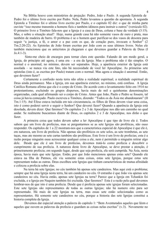 4
        Na Bíblia houve com ministérios de projeção: Pedro, João e Paulo. A segunda Epistola de
Pedro foi o último livro escrito por Pedro. Nela, Pedro levantou a questão da apostasia. A segunda
Epistola a Timóteo foi o ultimo livro escrito por Paulo, e o capitulo 02 diz: o que de minha parte
ouviste “isso mesmo transmite a homens fieis e também idôneos para instruir a outros” (versículo 02).
O primeiro livro a Timóteo fala-nos que a Igreja é a casa de Deus, coluna e base da verdade (3:15).
Mas, e sobre a situação atual? Hoje, numa grande casa há não somente vasos de ouro e prata, mas
também de madeira de barro. O problema é se o homem quer purificar-se dos vasos de desonra para
seguir “a justiça, a fé, o amor e a paz com os que, de coração puro, invocam o Senhor” (2
Tm.2:20-22). As Epistolas de João foram escritas por João com os seus últimos livros. Nelas ele
também mencionou que os anticristos já chegaram e que devemos guardar a Palavra de Deus (I
Jo.4:1-3).
         Sinto-me cheio de encargos para tornar clara este questão. Falando de um modo geral, a
Igreja, do principio até agora, é uma era – a era da Igreja. Mas o problema não é tão simples. O
normal e o anormal, no mínimo, devem ser separados. Hoje, a aparência exterior da Igreja está
assolada – se nunca viu este fato, não há necessidade de você ler Apocalipse. As primeiras sete
epistolas (isto é, as escritas por Paulo) tratam com o normal. Mas agora a situação é anormal. Então,
que devemos fazer?
        Certamente a confusão nesta terra não afeta a realidade espiritual; a realidade espiritual de
Deus ainda permanece. Mas a Igreja, em sua aparência exterior, no mínimo, está confusa. A Igreja
Católica Romana afirma que ela é o corpo de Cristo. De acordo com o levantamento feito em 1914 no
protestantismo, excluindo os grupos dispersos, havia mais de mil e quinhentas denominações
organizadas, cada qual afirmando ser o corpo de Cristo. Antes que João, Paulo e Pedro se fossem, tal
coisa já havia começado. Paulo escreveu a Timóteo, dizendo: “Todos os da Ásia me abandonaram” (II
Tm.1:15). Até Éfeso estava incluída em tais circunstancia, os filhos de Deus devem visar uma coisa,
isto é como poderei servir e seguir o Senhor? Que deverei fazer? Quando a aparência da Igreja está
desolada, devem dizer: Que faremos? Os capítulos 2 e 3 de Apocalipse nos dão um caminho no qual
andar. Se realmente buscarmos diante de Deus, os capítulos 2 e 3 de Apocalipse, nos dirão o que
fazer.
        A primeira coisa que todos devem saber a ler Apocalipse é que tipo de livro ele é. Todos
sabem que um livro de profecias, mas se perguntarmos se as sete Igrejas são proféticas, não ouso
responder. Os capítulos de 1 a 22 mostram-nos que a característica especial de Apocalipse é que ele é,
em natureza, um livro de profecia. Não apenas são proféticos os sete selos, as sete trombetas, as sete
taças, mas ate mesmo as sete cartas também são proféticas. Este livro é um livro de profecias; esta é a
razão porque ninguém ousa acrescentar qualquer coisa a ele, nem é permitido a ninguém retirar algo
dele. Desde que ele é um livro de profecias, devemos tratá-lo como profecia e descobrir o
cumprimento de sua profecia. A natureza deste livro de Apocalipse, se deve prestar a atenção, é
primeiramente profecia; em segundo lugar, desde que seja profecia, ela será cumprida. Na Ásia, nesta
época, havia mais que sete Igrejas. Então, por que João mencionou apenas estas sete? Quando ele
estava na Ilha de Patmos, ele viu somente estas coisas, estas sete Igrejas, porque estas sete
representam todas as outras. Deus escolheu sete Igrejas que tinham características de mutua afinidade
e colocou a profecia sobre elas.
        Na terra há sete Igrejas; no céu também há apenas sete candeeiros. Mas aqui está o problema;
sempre que há uma Igreja nesta terra, há um candeeiro no céu. O estranho é que João viu apenas sete
candeeiros no céu. Havia então, apenas sete Igrejas na terra? Parece que a Igreja em Tchankin foi
excluída, e a Igreja em Naquim também foi excluída. Que faremos? Esta é a razão pela qual devemos
lembrar-nos de que isto é uma profecia. Desde que é profecia apenas sete igrejas foram selecionadas.
Este sete Igrejas são representantes de todas as outras Igrejas; não há numero oito para ser
representado. Há mais de sete Igrejas na terra, mas essas sete estão selecionadas como as
representantes. Há somente sete candeeiros no céu, porque a historia das sete Igrejas constitui a
historia completa da Igreja.
         Devemos dar especial atenção a palavra do capitulo 1: “Bem Aventurados aqueles que lêem e
aqueles que ouvem as palavras da profecia e guardam as coisas nelas escritas” (v.3). Novamente no
 