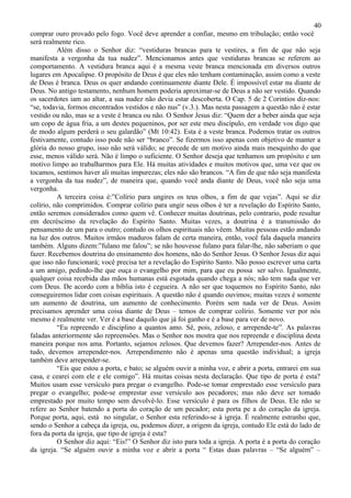 40
comprar ouro provado pelo fogo. Você deve aprender a confiar, mesmo em tribulação; então você
será realmente rico.
          Além disso o Senhor diz: “vestiduras brancas para te vestires, a fim de que não seja
manifesta a vergonha da tua nudez”. Mencionamos antes que vestiduras brancas se referem ao
comportamento. A vestidura branca aqui é a mesma veste branca mencionada em diversos outros
lugares em Apocalipse. O propósito de Deus é que eles não tenham contaminação, assim como a veste
de Deus é branca. Deus os quer andando continuamente diante Dele. É impossível estar nu diante de
Deus. No antigo testamento, nenhum homem poderia aproximar-se de Deus a não ser vestido. Quando
os sacerdotes iam ao altar, a sua nudez não devia estar descoberta. O Cap. 5 de 2 Corintios diz-nos:
“se, todavia, formos encontrados vestidos e não nus” (v.3.). Mas nesta passagem a questão não é estar
vestido ou não, mas se a veste é branca ou não. O Senhor Jesus diz: “Quem der a beber ainda que seja
um copo de água fria, a um destes pequeninos, por ser este meu discípulo, em verdade vos digo que
de modo algum perderá o seu galardão” (Mt 10:42). Esta é a veste branca. Podemos tratar os outros
festivamente, contudo isso pode não ser “branco”. Se fizermos isso apenas com objetivo de manter a
glória do nosso grupo, isso não será válido; se precede de um motivo ainda mais mesquinho do que
esse, menos válido será. Não é limpo o suficiente. O Senhor deseja que tenhamos um propósito e um
motivo limpo ao trabalharmos para Ele. Há muitas atividades e muitos motivos que, uma vez que os
tocamos, sentimos haver ali muitas impurezas; eles não são brancos. “A fim de que não seja manifesta
a vergonha da tua nudez”, de maneira que, quando você anda diante de Deus, você não seja uma
vergonha.
          A terceira coisa é:”Colírio para ungires os teus olhos, a fim de que vejas”. Aqui se diz
colírio, não comprimidos. Comprar colírio para ungir seus olhos é ter a revelação do Espírito Santo,
então seremos considerados como quem vê. Conhecer muitas doutrinas, pelo contrario, pode resultar
em decréscimo da revelação do Espírito Santo. Muitas vezes, a doutrina é a transmissão do
pensamento de um para o outro; contudo os olhos espirituais não vêem. Muitas pessoas estão andando
na luz dos outros. Muitos irmãos maduros falam de certa maneira, então, você fala daquela maneira
também. Alguns dizem:”fulano me falou”; se não houvesse fulano para falar-lhe, não saberiam o que
fazer. Recebemos doutrina do ensinamento dos homens, não do Senhor Jesus. O Senhor Jesus diz aqui
que isso não funcionará; você precisa ter a revelação do Espírito Santo. Não posso escrever uma carta
a um amigo, pedindo-lhe que ouça o evangelho por mim, para que eu possa ser salvo. Igualmente,
qualquer coisa recebida das mãos humanas está esgotada quando chega a nós; não tem nada que ver
com Deus. De acordo com a bíblia isto é cegueira. A não ser que toquemos no Espírito Santo, não
conseguiremos lidar com coisas espirituais. A questão não é quando ouvimos; muitas vezes é somente
um aumento de doutrina, um aumento de conhecimento. Porém sem nada ver de Deus. Assim
precisamos aprender uma coisa diante de Deus – temos de comprar colírio. Somente ver por nós
mesmo é realmente ver. Ver é a base daquilo que já foi ganho e é a base para ver de novo.
          “Eu repreendo e disciplino a quantos amo. Sê, pois, zeloso, e arrepende-te”. As palavras
faladas anteriormente são repreensões. Mas o Senhor nos mostra que nos repreende e disciplina desta
maneira porque nos ama. Portanto, sejamos zelosos. Que devemos fazer? Arrepender-nos. Antes de
tudo, devemos arrepender-nos. Arrependimento não é apenas uma questão individual; a igreja
também deve arrepender-se.
          “Eis que estou a porta, e bato; se alguém ouvir a minha voz, e abrir a porta, entrarei em sua
casa, e cearei com ele e ele comigo”. Há muitas coisas nesta declaração. Que tipo de porta é esta?
Muitos usam esse versículo para pregar o evangelho. Pode-se tomar emprestado esse versículo para
pregar o evangelho; pode-se emprestar esse versículo aos pecadores; mas não deve ser tomado
emprestado por muito tempo sem devolvê-lo. Esse versículo é para os filhos de Deus. Ele não se
refere ao Senhor batendo a porta do coração de um pecador; esta porta pe a do coração da igreja.
Porque porta, aqui, está no singular, o Senhor esta referindo-se à igreja. É realmente estranho que,
sendo o Senhor a cabeça da igreja, ou, podemos dizer, a origem da igreja, contudo Ele está do lado de
fora da porta da igreja, que tipo de igreja é esta?
          O Senhor diz aqui: “Eis!” O Senhor diz isto para toda a igreja. A porta é a porta do coração
da igreja. “Se alguém ouvir a minha voz e abrir a porta “ Estas duas palavras – “Se alguém” –
 
