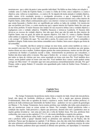 41
mostram-nos que o abrir da porta é uma questão individual. Na bíblia na duas linhas em relação à
verdade: uma é a linha do Espírito Santo, e a outra é a linha de Cristo; uma é subjetiva e a outra é
objetiva; uma refere-se à experiência , e a outra à fé. Se alguém dá muita atenção à verdade objetiva,
então vamos vê-lo escalando nuvens e cavalgando nevoeiros, o que é impraticável. Se ele
constantemente permanece do lado subjetivo, preocupando-se excessivamente com a obra interior do
Espírito Santo, então olhará continuamente para o seu interior e tornar-se-á insatisfeito. Qualquer um
que esteja buscando o Senhor deve ser equilibrado por ambos os lados da verdade. Um mostra-me
que sou perfeito em Cristo, e o outro mostra-me que o operar interior do Espírito Santo faz com que
eu me torne perfeito. O maior fracasso dos irmãos foi sua excessiva ênfase com a verdade objetiva e
negligencia com a verdade subjetiva. Filadélfia fracassou e tornou-se Laodicéia. O fracasso dela
deveu-se ao excesso da verdade objetiva. Isto não quer dizer que não há nada da obra interior do
Espírito Santo, mas no geral, há muito do aspecto objetivo. Em João 15, vemos o Senhor falando
sobre ambos os aspectos. Ele diz: “Permanecei em mim, e eu permanecerei em vós”. “Cearei com ele
e ele comigo”. O Senhor diz aqui: “Se você abrir a porta, Eu cearei com você”. Isso é comunhão e
também é alegria. Então temos uma intima comunhão com o Senhor, bem como a alegria que brota de
tal comunhão.
          “Ao vencedor, dar-lhe-ei sentar-se comigo no meu trono, assim como também eu venci, e
me assentei com meu Pai no seu trono”. Dentre as promessas dadas aos vencedores nas sete igrejas,
muitos dizem ser esta a melhor. Embora alguns gostem das outras promessas, muitos me têm dito que
a promessa do Senhor a Laodicéia excede a todas. Anteriormente na promessa aos vencedores, o
Senhor não disse nada sobre si mesmo. Mas aqui o Senhor diz: se vencer, você ceará Comigo. Passei
por todos os tipos de vitórias; por isso, estou assentado no trono com meu Pai. Você também deve
vencer, assim poderá sentar no trono com meu Pai. Você também deve vencer, assim poderá sentar
comigo em Meu trono”. O vencedor aqui tem uma promessa extraordinariamente elevada. Por que?
Porque, então a igreja findará. O vencedor esta aguardando pela vinda do Senhor Jesus. Portanto, o
trono é aqui.




                                               Capítulo Nove
                                               CONCLUSAO

         No Antigo Testamento há profecias muito claras a respeito de Judá. (Israel não tem profecia.
Israel, não época de Jeroboão, rebelou-se contra Deus, e foi a nação que pereceu primeiro.
Evidentemente, Deus não se agradou de Israel e rejeitou-a. assim, Israel não recebeu profecia.) A
profecia de Judá continuou por intermédio do Senhor Jesus – podemos ver isso a partir da genealogia
em Mateus 1. No Antigo Testamento, havia muitos profetas cujo trabalho não tinha outro propósito a
não ser mostrar-nos como as coisas seriam no futuro. Por exemplo, Daniel profetizou sobre a
condição das nações: Judá pereceria e, depois que perecesse, durante dois mil e quinhentos anos as
nações gentias levantar-se –iam uma por uma até a volta do Senhor Jesus. Por isso, profecias bem
conhecidas, tais como as dos capítulos 2,7,9 e 11, são muito detalhadas a respeito dos gentios.
         Além das profecias sobre Judá e os gentios, no plano de Deus ainda há a sua igreja. Onde
está a profecia sobre a igreja? Quando lemos as primeiras sete epístolas (as de Paulo), não há
profecias. Parece que há algumas no capítulo 13 de Mateus, mas elas não estão bem detalhadas e não
são uma referencia suficientemente clara da igreja, porque ali se refere à aparência exterior do reino
dos céus. Portanto, podemos dizer que somente as últimas sete epístolas, em Apocalipse 2-3 mostram-
 
