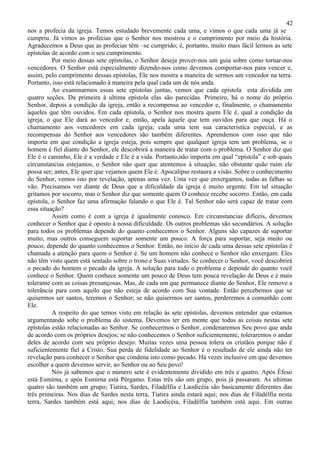 42
nos a profecia da igreja. Temos estudado brevemente cada uma, e vimos o que cada uma já se
cumpriu. Já vimos as profecias que o Senhor nos mostrou e o cumprimento por meio da história.
Agradecemos a Deus que as profecias têm –se cumprido; é, portanto, muito mais fácil lermos as sete
epístolas de acordo com o seu cumprimento.
          Por meio dessas sete epístolas, o Senhor deseja prover-nos um guia sobre como tornar-nos
vencedores. O Senhor está especialmente dizendo-nos como devemos comportar-nos para vencer e,
assim, pelo cumprimento dessas epístolas, Ele nos mostra a maneira de sermos um vencedor na terra.
Portanto, isso está relacionado à maneira pela qual cada um de nós anda.
          Ao examinarmos essas sete epístolas juntas, vemos que cada epístola esta dividida em
quatro seções. Da primeira à ultima epístola elas são parecidas. Primeiro, há o nome do próprio
Senhor, depois a condição da igreja, então a recompensa ao vencedor e, finalmente, o chamamento
àqueles que têm ouvidos. Em cada epístola, o Senhor nos mostra quem Ele é, qual a condição da
igreja, o que Ele dará ao vencedor e, então, apela àquele que tem ouvidos para que ouça. Há o
chamamento aos vencedores em cada igreja; cada uma tem sua característica especial, e as
recompensas do Senhor aos vencedores são também diferentes. Aprendemos com isso que não
importa em que condição a igreja esteja, pois sempre que qualquer igreja tem um problema, se o
homem é fiel diante do Senhor, ele descobrirá a maneira de tratar com o problema. O Senhor diz que
Ele é o caminho, Ele é a verdade e Ele é a vida. Portanto,não importa em qual “epístola” e sob quais
circunstancias estejamos, o Senhor não quer que atentemos à situação, não obstante quão ruim ele
possa ser; antes, Ele quer que vejamos quem Ele é. Apocalipse restaura a visão. Sobre o conhecimento
do Senhor, vemos isto por revelação, apenas uma vez. Uma vez que enxergamos, todas as falhas se
vão. Precisamos ver diante de Deus que a dificuldade da igreja é muito urgente. Em tal situação
gritamos por socorro, mas o Senhor diz que somente quem O conhece recebe socorro. Então, em cada
epístola, o Senhor faz uma afirmação falando o que Ele é. Tal Senhor não será capaz de tratar com
essa situação?
          Assim como é com a igreja é igualmente conosco. Em circunstancias difíceis, devemos
conhecer o Senhor que é oposto à nossa dificuldade. Os outros problemas são secundários. A solução
para todos os problemas depende do quanto conhecemos o Senhor. Alguns são capazes de suportar
muito, mas outros conseguem suportar somente um pouco. A força para suportar, seja muito ou
pouco, depende do quanto conhecemos o Senhor. Então, no início de cada uma dessas sete epístolas é
chamada a atenção para quem o Senhor é. Se um homem não conhece o Senhor não enxergam. Eles
não têm visto quem está sentado sobre o trono e Suas virtudes. Se conhecer o Senhor, você descobrirá
o pecado do homem o pecado da igreja. A solução para todo o problema e depende do quanto você
conhece o Senhor. Quem conhece somente um pouco de Deus tem pouca revelação de Deus e é mais
tolerante com as coisas presunçosas. Mas, de cada um que permanece diante do Senhor, Ele remove a
tolerância para com aquilo que não esteja de acordo com Sua vontade. Então percebemos que se
quisermos ser santos, teremos o Senhor; se não quisermos ser santos, perderemos a comunhão com
Ele.
          A respeito do que temos visto em relação às sete epístolas, devemos entender que estamos
argumentando sobe o problema do sistema. Devemos ter em mente que todas as coisas nestas sete
epístolas estão relacionadas ao Senhor. Se conhecermos o Senhor, condenaremos Seu povo que anda
de acordo com os próprios desejos; se não conhecemos o Senhor suficientemente, toleraremos o andar
deles de acordo com seu próprio desejo. Muitas vezes uma pessoa tolera os cristãos porque não é
suficientemente fiel a Cristo. Sua perda de fidelidade ao Senhor é o resultado de ele ainda não ter
revelação para conhecer o Senhor que condena isto como pecado. Há vezes inclusive em que devemos
escolher a quem devemos servir, ao Senhor ou ao Seu povo!
          Nós já sabemos que o número sete é evidentemente dividido em três e quatro. Após Éfeso
está Esmirna, e após Esmirna está Pérgamo. Estas três são um grupo, pois já passaram. As ultimas
quatro são também um grupo; Tiatira, Sardes, Filadélfia e Laodicéia são basicamente diferentes das
três primeiras. Nos dias de Sardes nesta terra, Tiatira ainda estará aqui; nos dias de Filadélfia nesta
terra, Sardes também está aqui; nos dias de Laodicéia, Filadélfia também está aqui. Em outras
 