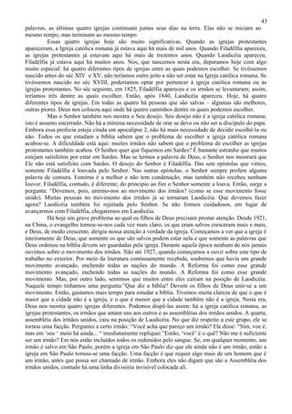 43
palavras, as últimas quatro igrejas continuam juntas seus dias na terra. Elas não se iniciam ao
mesmo tempo, mas terminam ao mesmo tempo.
          Essas quatro igrejas hoje são muito significativas. Quando as igrejas protestantes
apareceram, a Igreja católica romana já estava aqui há mais de mil anos. Quando Filadélfia apareceu,
as igrejas protestantes já estavam aqui há mais de trezentos anos. Quando Laodicéia apareceu,
Filadélfia já estava aqui há muitos anos. Nos, que nascemos nesta era, deparamos hoje com algo
muito especial: há quatro diferentes tipos de igrejas entre as quais podemos escolher. Se tivéssemos
nascido antes do séc XIV e XV, não teríamos outro jeito a não ser estar na Igreja católica romana. Se
tivéssemos nascido no séc XVIII, poderíamos optar por pertencer à igreja católica romana ou às
igrejas protestantes. No séc seguinte, em 1825, Filadélfia apareceu e os irmãos se levantaram; assim,
teríamos três dentre as quais escolher. Então, após 1840, Laodicéia apareceu. Hoje, há quatro
diferentes tipos de igrejas. Em todas as quatro há pessoas que são salvas – algumas são melhores,
outras piores. Deus nos colocou aqui onde há quatro caminhos dentre os quais podemos escolher.
          Mas o Senhor também nos mostra o Seu desejo. Seu desejo não é a igreja católica romana;
isto é assunto encerrado. Não há a mínima necessidade de orar se devo ou não ser u discípulo do papa.
Embora essa profecia esteja citada em apocalipse 2, não há mais necessidade de decidir escolhê-la ou
não. Todos os que estudam a bíblia sabem que o problema de escolher a igreja católica romana
acabou-se. A dificuldade está aqui: muitos irmãos não sabem que o problema de escolher as igrejas
protestantes também acabou. O Senhor quer que fiquemos em Sardes? É bastante estranho que muitos
estejam satisfeitos por estar em Sardes. Mas se lermos a palavra de Deus, o Senhor nos mostrará que
Ele não está satisfeito com Sardes. O desejo do Senhor é Filadélfia. Das sete epístolas que vimos,
somente Filadélfia é louvada pelo Senhor. Nas outras epístolas, o Senhor sempre profere alguma
palavra de censura. Esmirna é a melhor e não tem condenação, mas também não recebeu nenhum
louvor. Filadélfia, contudo, é diferente; do principio ao fim o Senhor somente a louva. Então, surge a
pergunta: “Devemos, pois, unirmo-nos ao movimento dos irmãos? (como se esse movimento fosse
unido). Muitas pessoas no movimento dos irmãos já se tornaram Laodicéia. Que devemos fazer
agora? Laodicéia também foi rejeitada pelo Senhor. Se não formos cuidadosos, em lugar de
avançarmos com Filadélfia, chegaremos em Laodicéia.
          Há hoje um grave problema ao qual os filhos de Deus precisam prestar atenção. Desde 1921,
na China, o evangelho tornou-se-nos cada vez mais claro, os que eram salvos cresceram mais e mais,
e Deus, de modo crescente, dirigiu nossa atenção à verdade da igreja. Começamos a ver que a igreja é
inteiramente de Deus, que somente os que são salvos podem estar nela e que somente as palavras que
Deus ordenou na bíblia devem ser guardadas pela igreja. Durante aquela época nenhum de nós jamais
ouvimos sobre o movimento dos irmãos. Não até 1927, quando começamos a ouvir sobre este tipo de
trabalho no exterior. Por meio da literatura continuamente recebida, soubemos que havia um grande
movimento avançado, enchendo todas as nações do mundo. A Reforma foi como esse grande
movimento avançado, enchendo todas as nações do mundo. A Reforma foi como esse grande
movimento. Mas, por outro lado, sentimos que muitos entre eles caíram na posição de Laodicéia.
Naquele tempo tínhamos uma pergunta:”Que diz a bíblia? Devem os filhos de Deus unir-se a um
movimento. Então, gastamos mais tempo para estudar a bíblia. Tivemos muita clareza de que o que é
maior que a cidade não é a igreja, e o que é menor que a cidade também não é a igreja. Nesta era,
Deus nos mostra quatro igrejas diferentes. Podemos dispô-las assim: há a igreja católica romana, as
igrejas protestantes, os irmãos que amam uns aos outros e as assembléias dos irmãos unidos. A quarta,
assembléia dos irmãos unidos, caiu na posição de Laodicéia. No que diz respeito a este grupo, ele se
tornou uma facção. Perguntei a certo irmão: “Você acha que pareço um irmão? Ele disse: “Sim, voe é,
mas em ‘seu ‘ meio há ainda... “ imediatamente repliquei:”Então, ‘você’ é o quê? Não me é suficiente
ser um irmão? Em nós estão incluídos todos os redimidos pelo sangue. Se, em qualquer momento, um
irmão é salvo em São Paulo, porém a igreja em São Paulo diz que ele ainda não é um irmão, então a
igreja em São Paulo tornou-se uma facção. Uma facção é que requer algo mais de um homem que é
um irmão, antes que possa ser chamado de irmão. Embora eles não digam que são a Assembléia dos
irmãos unidos, contudo há uma linha divisória invisível colocada ali.
 