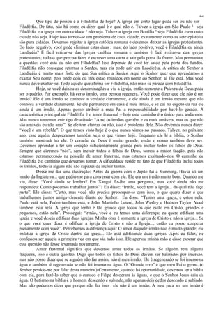 44
          Que tipo de pessoa é a Filadélfia de hoje? A igreja em certo lugar pode ser ou não ser
Filadélfia. De fato, não há como eu dizer qual é e qual não é. Talvez a igreja em São Paulo ¹ seja
Filadélfia e a igreja em outra cidade ² não seja. Talvez a igreja em Brasília ³ seja Filadélfia e em outra
cidade não seja. Hoje isso tornou-se um problema de cada cidade, exatamente como as sete epístolas
são para cidades. Devemos rejeitar a igreja católica romana e devemos deixar as igrejas protestantes.
Do lado negativo, você pode eliminar estas duas ; mas; do lado positivo, você é Filadélfia ou ainda
Laodicéia? É fácil retirar-se das Igrejas católica romana e também é fácil retirar-se das igrejas
protestantes; tudo o que precisa fazer é escrever uma carta e sair pela porta da frente. Mas permanece
a questão: você está ou não em Filadélfia? Isso depende de você ter saído pela porta dos fundos.
Filadélfia não consegue retornar a Sardes, mas ela pode cair em Laodicéia. A crítica do Senhor a
Laodicéia é muito mais forte do que Sua crítica a Sardes. Aqui o Senhor quer que aprendamos a
exaltar Seu nome, pois onde dois ou três estão reunidos em nome do Senhor, ai Ele está. Mas você
nunca deve exaltar-se. Todo aquele que afirma ser Filadélfia, não mais se parece com Filadélfia.
          Hoje, se você deixou as denominações e viu a igreja, então somente a Palavra de Deus pode
ser o padrão. Por exemplo, há certo irmão, uma pessoa regenera. Você pode dizer que ele não é um
irmão? Ele é um irmão se conhece a verdade claramente, e ele ainda é um irmão mesmo que não
conheça a verdade claramente. Se ele permanece em casa é meu irmão, e se cai no esgoto da rua ele
ainda é um irmão. Apenas posso atribuir a meu Pai a responsabilidade por havê-lo gerado. A
característica principal de Filadélfia é o amor fraternal – hoje este caminho é o único para andarmos.
Mas nunca tomemos este tipo de atitude: “Amo os irmãos que têm e os mais amáveis, mas os que não
são amáveis eu não amo”. Se ele tem clareza ou não, isso é problema dele. Não devemos nunca dizer:
“Você é um rebelde”. O que temos visto hoje é o que nunca vimos no passado. Talvez, no próximo
ano, esse aquém desprezamos também veja o que vimos hoje. Enquanto ele lê a bíblia, o Senhor
também mostrará luz ele. O coração de Deus é muito grande; então o nosso também deve ser.
Devemos aprender a ter um coração suficientemente grande para incluir todos os filhos de Deus.
Sempre que dizemos “nós”, sem incluir todos o filhos de Deus, somos a maior facção, pois não
estamos permanecendo na posição de amor fraternal, mas estamos exaltando-nos. O caminho de
Filadélfia é o caminho que devemos tomar. A dificuldade reside no fato de que Filadélfia inclui todos
os irmãos, todavia alguns não são capazes de incluir tantos.
          Deixe-me dar uma ilustração: Antes da guerra com o Japão fui a Kunming. Havia ali um
irmão da Inglaterra... que pediu-me para conversar com ele. Ele era um irmão muito bom. Quando me
viu, disse: “Você ainda se lembra? Em Xangai fiz-lhe uma pergunta, mas você ainda não me
respondeu: Como podemos trabalhar juntos”? Eu disse: “Irmão, você tem a igreja... da qual não faço
parte”. Ele disse: “Certo, mas você não precisa preocupar-se com isso, o que quero dizer é que
trabalhemos juntos amigavelmente diante do Senhor. Eu disse: “Tenho uma igreja, e estou nela;
Paulo está nela, Pedro também está, e João, Martinho Lutero, John Wesley e Hudson Taylor. Você
também esta nela. A igreja que tenho é tão grande que todos os que estão em Cristo, grandes e
pequenos, estão nela”. Prossegui: “irmão, você e eu temos uma diferença: eu quero edificar uma
igreja e você deseja edificar duas igrejas. Minha obra é somente a igreja de Cristo e não a igreja... Se
o que você quer dizer é edificar a igreja de Cristo e não a Igreja..., então eu posso cooperar
plenamente com você”. Percebemos a diferença aqui! O amor daquele irmão não é muito grande; ele
enfatiza a igreja de Cristo dentro da igreja... Ele está edificando duas igrejas. Após eu falar, ele
confessou ser aquela a primeira vez em que via tudo isso. Ele apertou minha mão e disse esperar que
essa questão não fosse levantada novamente.
          Amor fraternal significa que devemos amar todos os irmãos. Se alguém tem alguma
fraqueza, isso é outra questão. Digo que todos os filhos de Deus devem ser batizados por imersão,
mas não posso dizer que se alguém não faz assim, não é meu irmão. Ele é regenerado se foi imerso na
água e também é regenerado se não foi imerso na água. O “Grande erro” é que meu Pai o gerou. (o
Senhor perdoe-me por falar desta maneira.) Certamente, quando há oportunidade, devemos ler a bíblia
com ele, para fazê-lo saber que o eunuco e Filipe desceram às águas, e que o Senhor Jesus saiu da
água. O batismo na bíblia é o homem descendo e subindo, não apenas dois dedos descendo e subindo.
Mas não podemos dizer que porque não fez isso , ele não é um irmão. A base para ser um irmão é
 
