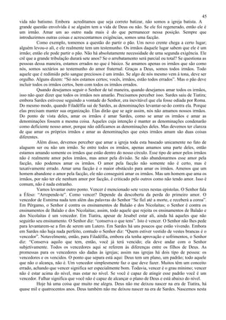 45
vida não batismo. Embora acreditamos que seja correto batizar, não somos a igreja batista. A
grande questão envolvida é se alguém tem a vida de Deus ou não. Se ele foi regenerado, então ele é
um irmão. Amar um ao outro nada mais é do que permanecer nessa posição. Sempre que
introduzirmos outras coisas e acrescentarmos exigências, somos uma facção.
          Como exemplo, tomemos a questão do partir o pão. Um novo crente chega a certo lugar;
alguém levou-o ali, e ele realmente tem um testemunho. Os irmãos daquele lugar sabem que ele é um
irmão; então ele pode partir o pão. Não há absolutamente necessidade de uma segunda exigência. Ele
crê que a grande tribulação durará sete anos? Se o arrebatamento será parcial ou total? Se questiona as
pessoas dessa maneira, estamos errados no que é básico. Se amamos apenas os irmãos que são como
nós, somos sectários ao testemunho do amor fraternal. Graças a Deus, somos todos irmãos. Todo
aquele que é redimido pelo sangue preciosos é um irmão. Se algo de nós mesmo vem à tona, deve ser
orgulho. Alguns dizem: “Só nós estamos certos; vocês, irmãos, estão todos errados”. Mas o pão deve
incluir todos os irmãos certos, bem com todos os irmãos errados.
          Quando desejamos seguir o Senhor de tal maneira, quando desejamos amar todos os irmãos,
isso não quer dizer que todos os irmãos nos amarão. Precisamos perceber isso. Sardes saiu de Tiatira;
embora Sardes estivesse seguindo a vontade do Senhor, era inevitável que ela fosse odiada por Roma.
Do mesmo modo, quando Filadélfia sai de Sardes, as denominações levantar-se-ão contra ela. Porque
elas precisam manter sua organização. Elas dirão que se agir assim, nós não amamos nossos irmãos.
Do ponto de vista deles, amar os irmãos é amar Sardes, como se amar os irmãos e amar as
denominações fossem a mesma coisa. Aqueles cuja intenção é manter as denominações condenarão
como deficiente nosso amor, porque não edificamos as denominações deles. Mas devemos ter clareza
de que amar os próprios irmãos e amar as denominações que estes irmãos amam são duas coisas
diferentes.
          Além disso, devemos perceber que amar a igreja toda esta baseado unicamente no fato de
alaguem ser ou não um irmão. Se entre todos os irmãos, apenas amamos uma parte deles, então
estamos amando somente os irmãos que estão dentro do nosso círculo. Esse tipo de amor pelos irmãos
não é realmente amor pelos irmãos, mas amor pela divisão. Se não abandonarmos esse amor pela
facção, não podemos amar os irmãos. O amor pela facção não somente não é certo, mas é
taxativamente errado. Amar uma facção é o maior obstáculo para amar os irmãos. Amenos que um
homem abandone o amor pela facção, ele não conseguirá amar os irmãos. Mas um homem que ama os
irmãos, por não ter ele nenhum amor por facção, é criticado pelo outros como não tendo amor. Isso é
comum, não é nada estranho.
          Vamos levantar outro ponto. Vencer é mencionado sete vezes nestas epístolas. O Senhor fala
a Éfeso: “Arrepende-te”. Como vencer? Depende da descoberta da perda do primeiro amor. O
vencedor de Esmirna nada tem além das palavras do Senhor “Se fiel até a morte, e receberá a coroa”.
Em Pérgamo, o Senhor é contra os ensinamentos de Balaão e dos Nicolaítas; o Senhor é contra os
ensinamentos de Balaão e dos Nicolaítas; assim, todo aquele que rejeita os ensinamentos de Balaão e
dos Nicolaítas é um vencedor. Em Tiatira, apesar de Jesabel estar ali, ainda há aqueles que não
seguirão seu ensinamento. O Senhor diz: “conserva o que tens”. Isto é vencer. O Senhor não lhes pede
para levantarem-se a fim de serem um Lutero. Em Sardes há uns poucos que estão vivendo. Embora
em Sardes não haja nada perfeito, contudo o Senhor diz: “Quem estiver vestido de vestes brancas é o
vencedor”. Notavelmente, então, para Filadélfia, embora ela tenha aprovação e sofrimentos, o Senhor
diz: “Conserva aquilo que tem, então, você já terá vencido; ela deve andar com o Senhor
subjetivamente. Todos os vencedores aqui se referem às diferenças entre os filhos de Deus. As
promessas para os vencedores são dadas às igrejas; assim nas igrejas há dois tipo de pessoa: os
vencedores e os vencidos. O ponto que separa está aqui: Deus tem um plano, um padrão; todo aquele
que não o alcança, não é. Um vencedor simplesmente faz o que deve fazer. Muitos têm um conceito
errado, achando que vencer significa ser especialmente bom. Todavia, vencer é o grau mínimo; vencer
não é estar acima do nível, mas estar no nível. Se você é capaz de atingir esse padrão você é um
vencedor. Falhar significa que você não é capaz de alcançar o plano de Deus e está abaixo do nível.
          Hoje há uma coisa que muito me alegra. Deus não me deixou nascer na era de Tiatira, há
quase mil e quatrocentos anos. Deus também não me deixou nascer na era de Sardes. Nascemos nesta
 