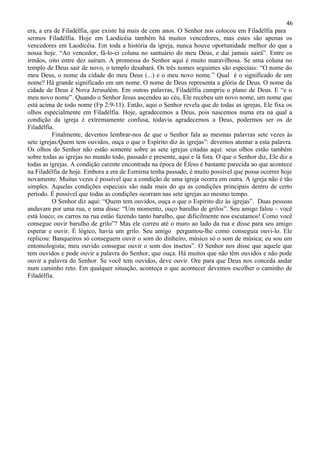 46
era, a era de Filadélfia, que existe há mais de cem anos. O Senhor nos colocou em Filadélfia para
sermos Filadélfia. Hoje em Laodicéia também há muitos vencedores, mas estes são apenas os
vencedores em Laodicéia. Em toda a história da igreja, nunca houve oportunidade melhor do que a
nossa hoje. “Ao vencedor, fá-lo-ei coluna no santuário do meu Deus, e daí jamais sairá”. Entre os
irmãos, oito entre dez saíram. A promessa do Senhor aqui é muito maravilhosa. Se uma coluna no
templo de Deus sair de novo, o templo desabará. Os três nomes seguintes são especiais: “O nome do
meu Deus, o nome da cidade do meu Deus (...) e o meu novo nome.” Qual é o significado de um
nome? Há grande significado em um nome. O nome de Deus representa a glória de Deus. O nome da
cidade de Deus é Nova Jerusalém. Em outras palavras, Filadélfia cumpriu o plano de Deus. E “e o
meu novo nome”. Quando o Senhor Jesus ascendeu ao céu, Ele recebeu um novo nome, um nome que
está acima de todo nome (Fp 2:9-11). Então, aqui o Senhor revela que de todas as igrejas, Ele fixa os
olhos especialmente em Filadélfia. Hoje, agradecemos a Deus, pois nascemos numa era na qual a
condição da igreja é extremamente confusa, todavia agradecemos a Deus, podermos ser os de
Filadélfia.
          Finalmente, devemos lembrar-nos de que o Senhor fala as mesmas palavras sete vezes às
sete igrejas:Quem tem ouvidos, ouça o que o Espírito diz às igrejas”: devemos atentar a esta palavra.
Os olhos do Senhor não estão somente sobre as sete igrejas citadas aqui: seus olhos estão também
sobre todas as igrejas no mundo todo, passado e presente, aqui e lá fora. O que o Senhor diz, Ele diz a
todas as igrejas. A condição carente encontrada na época de Éfeso é bastante parecida ao que acontece
na Filadélfia de hoje. Embora a era de Esmirna tenha passado, é muito possível que possa ocorrer hoje
novamente. Muitas vezes é possível que a condição de uma igreja ocorra em outra. A igreja não é tão
simples. Aquelas condições especiais são nada mais do qu as condições principais dentro de certo
período. É possível que todas as condições ocorram nas sete igrejas ao mesmo tempo.
          O Senhor diz aqui: “Quem tem ouvidos, ouça o que o Espírito diz ás igrejas”. Duas pessoas
andavam por uma rua, e uma disse: “Um momento, ouço barulho de grilos”. Seu amigo falou – você
está louco; os carros na rua estão fazendo tanto barulho, que dificilmente nos escutamos! Como você
consegue ouvir barulho de grilo”? Mas ele correu até o muro ao lado da rua e disse para seu amigo
esperar e ouvir. É lógico, havia um grilo. Seu amigo perguntou-lhe como conseguia ouvi-lo. Ele
replicou: Banqueiros só conseguem ouvir o som do dinheiro, músico só o som de música; eu sou um
entomologista; meu ouvido consegue ouvir o som dos insetos”. O Senhor nos disse que aquele que
tem ouvidos e pode ouvir a palavra do Senhor, que ouça. Há muitos que não têm ouvidos e não pode
ouvir a palavra do Senhor. Se você tem ouvidos, deve ouvir. Ore para que Deus nos conceda andar
num caminho reto. Em qualquer situação, aconteça o que acontecer devemos escolher o caminho de
Filadélfia.
 