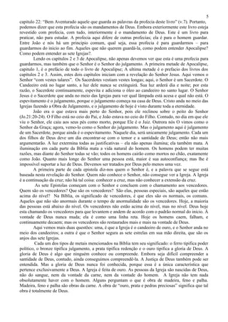 5
capitulo 22: “Bem Aventurado aquele que guarda as palavras da profecia deste livro” (v.7). Portanto,
podemos dizer que esta profecia são os mandamentos de Deus. Embora exteriormente este livro esteja
revestido com profecia, com tudo, interiormente é o mandamento de Deus. Este é um livro para
praticar, não para estudar. A profecia aqui difere de outras profecias; ela é para o homem guardar.
Entre João e nós há um principio comum, qual seja, essa profecia é para guardarmos – para
guardarmos do inicio ao fim. Aqueles que não querem guardá-la, como podem entender Apocalipse?
Como podem entender as sete Igrejas?.
        Lendo os capítulos 2 e 3 de Apocalipse, não apenas devemos ver que esta é uma profecia para
guardarmos, mas também que o Senhor é o Senhor do julgamento. A primeira metade de Apocalipse,
capitulo 1, é o prefácio de todo o livro de Apocalipse; A ultima metade é o prefacio dos livros dos
capítulos 2 e 3. Assim, estes dois capítulos iniciam com a revelação do Senhor Jesus. Aqui vemos o
Senhor “com vestes talares”. Os Sacerdotes vestiam vestes longas; aqui, o Senhor é um Sacerdote. O
Candeeiro está no lugar santo, a luz dele nunca se extinguirá. Sua luz arderá dia e noite; por esta
razão, o Sacerdote continuamente, espevita e adiciona o óleo ao candeeiro no santo lugar. O Senhor
Jesus é o Sacerdote que anda no meio das Igrejas para ver qual lâmpada está acesa e qual não está. O
espevitamento é o julgamento, porque o julgamento começa na casa de Deus. Cristo anda no meio das
Igrejas fazendo a Obra de Julgamento, e o julgamento de hoje é visto durante toda a eternidade.
        João era o que estava mais perto do Senhor, pois ele reclinou sobre o peito do Senhor
(Jo.21:20-24). O Filho está no ceio do Pai, e João estava no ceio do Filho. Contudo, no dia em que ele
viu o Senhor, ele caiu aos seus pés como morto, porque Ele é o Juiz. Outrora nós O vimos como o
Senhor da Graça; agora, vemo-lo como o Senhor do julgamento. Mas o julgamento aqui é julgamento
de um Sacerdote, porque ainda é o espevitamento. Naquele dia, será unicamente julgamento. Cada um
dos filhos de Deus deve um dia encontrar-se com o temor e a santidade de Deus; então não mais
argumentarão. A luz extermina todas as justificativas – ela não apenas ilumina; ela também mata. A
iluminação em cada parte da Bíblia mata a vida natural do homem. Os homens podem ter muitas
razões, mas diante do Senhor todas se vão; todos os homens cairão como mortos no chão, exatamente
como João. Quanto mais longe do Senhor uma pessoa está, maior é sua autoconfiança; mas lhe é
impossível suportar a luz de Deus. Devemos ser tratados por Deus pelo menos uma vez.
        A primeira parte de cada epistola diz-nos quem o Senhor é, e a palavra que se segue está
baseada nesta revelação do Senhor. Quem não conhece o Senhor, não consegue ver a Igreja. A Igreja
é a continuação da cruz; não há tal coisa: conhecer a cruz, mas não conhecer a extensão da cruz.
         As sete Epistolas começam com o Senhor e concluem com o chamamento aos vencedores.
Quem são os vencedores? Que são os vencedores? São elas, pessoas especiais, são aqueles que estão
acima do nível? Na Bíblia, os significado de vencedores, é que eles são os normais, os comuns.
Aqueles que não são anormais durante o tempo de anormalidade são os vencedores. Hoje, a maioria
das pessoas está abaixo do nível. Os vencedores não estão acima do nível, mas no nível. Deus hoje
esta chamando os vencedores para que levantem e andem de acordo com o padrão normal do inicio. À
vontade de Deus nunca muda; ela é como uma linha reta. Hoje os homens caem, falham, e
continuamente decaem; mas os vencedores são restaurados mais e mais na vontade de Deus.
        Aqui vemos mais duas questões: uma, é que a Igreja é o candeeiro de ouro, e o Senhor anda no
meio dos candeeiros; a outra é que o Senhor segura as sete estrelas em sua mão direita, que são os
anjos das sete Igrejas.
         Cada um dos tipos de metais mencionados na Bíblia tem seu significado: o ferro tipifica poder
político, o bronze tipifica julgamento, a prata tipifica redenção e o ouro tipifica a gloria de Deus. A
gloria de Deus é algo que ninguém conhece ou compreende. Embora seja difícil compreender a
santidade de Deus, contudo, ainda conseguimos compreendê-la. A Justiça de Deus também pode ser
entendida. Mas a gloria de Deus nunca foi conhecida, porque essa é a única característica que
pertence exclusivamente a Deus. A Igreja é feita de ouro. As pessoas da Igreja são nascidas de Deus,
não do sangue, nem da vontade da carne, nem da vontade do homem. A Igreja não tem nada
obsolutamente haver com o homem. Alguns perguntam o que é obra de madeira, feno e palha.
Madeira, feno e palha são obras da carne. A obra de “ouro, prata e pedras preciosas” significa que tal
obra é totalmente de Deus.
 