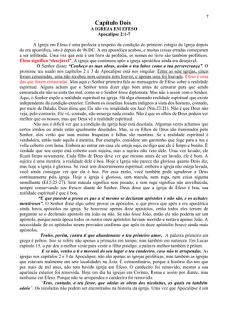 7
                                        Capítulo Dois
                                      A IGREJA EM EFESO
                                         Apocalipse 2:1-7

        A Igreja em Éfeso é uma profecia a respeito da condição do primeiro estágio da Igreja depois
da era apostólica, isto é depois de 96.DC. A era apostólica acabou, e muitas coisas erradas começaram
a ser infiltrada. Uma vez que este é um livro de profecia, os nomes no livro são também proféticos.
Éfeso significa “desejável”. A igreja que continuou após a igreja apostólica ainda era desejável.
          O Senhor disse: “Conheço as tuas obras, assim o teu labor como a tua perseverança”. O
pronome teu usado nos capítulos 2 e 3 de Apocalipse está nos singular. Entre as sete igrejas, cinco
foram censuradas, uma não recebeu nem censura nem louvor, e apenas uma foi louvada. Éfeso é uma
das que foram censuradas. Mas aqui o Senhor primeiro fala ao mensageiro de Éfeso sobre a realidade
espiritual. Alguns acham que o Senhor tenta dizer algo bom antes de censurar para que sendo
censurada ela não se sinta tão mal, como se o Senhor fosse diplomata. Mas não é assim com o Senhor.
Aqui, o Senhor expõe a realidade espiritual na igreja. Há algo chamado realidade espiritual que existe
independente da condição exterior. Embora os israelitas fossem indignos a vista dos homens, contudo,
por meio de Balaão, Deus disse que Ele não viu iniqüidade em Jacó (Nm.23:21). Não é que Deus não
veja, pelo contrario, Ele vê, contudo, não enxerga nada errado. Não é que os olhos de Deus podem ver
melhor que os nossos, mas que Deus vê a realidade espiritual.
        Não nos é difícil ver que a condição da igreja hoje está desolada. Algumas vezes achamos que
certos irmãos ou irmãs estão igualmente desolados. Mas, se os filhos de Deus são iluminados pelo
Senhor, eles verão que suas muitas fraquezas e falhas são mentiras. Se a realidade espiritual é
verdadeira, então tudo aquilo é mentira. Por exemplo, considere um garotinho que foge para a rua e
volta coberto com lama. Embora ao entrar em casa ele esteja sujo, eu digo que ele é limpo e bonito. É
verdade que seu corpo está coberto com sujeira, mas a sujeira não veio dele. Uma vez lavado, ele
ficará limpo novamente. Cada filho de Deus deve ver que mesmo antes de ser lavado, ele é bom. A
sujeira é uma mentira; a realidade dele é boa. Hoje a Igreja não parece tão gloriosa quanto Deus diz,
mas hoje a igreja é gloriosa. Se você tem discernimento espiritual, embora a igreja não esteja lavada,
você ainda consegue ver que ela é boa. Por essa razão, você também pode agradecer a Deus
continuamente pela igreja. Hoje a igreja é gloriosa, sem macula, nem ruga, nem coisa alguma
semelhante (Ef.5:25-27). Sem mácula significa sem pecado, e sem ruga significa não envelhecida,
sempre conservando seu frescor diante do Senhor. Deus disse que a igreja de Éfeso é boa, sua
realidade espiritual é que é boa.
           “E que puseste a prova os que a si mesmo se declaram apóstolos e não são, e os achates
mentirosos”. O Senhor disse algo sobre provar os apóstolos, o que prova que após a era apostólica
ainda havia apóstolos na igreja. Se houvesse apenas doze apóstolos, então todos eles teriam de
perguntar se o declarado apóstolo era João ou não. Se não fosse João, então ele não poderia ser um
apóstolo, porque nesta época todos os outros onze apóstolos haviam morrido e restava apenas João. A
necessidade de os apóstolos serem provados confirma que após os doze apóstolos houve ainda mais
apóstolos.
             Tenho, porém, contra ti que abandonaste o teu primeiro amor. A palavra primeiro em
grego é prôten. Isto se refere não apenas a primazia em tempo, mas também em natureza. Em Lucas
capitulo 15, o pai deu a melhor veste para vestir o filho pródigo; a palavra melhor também é prôten.
              E se não, venho a ti e moverei do seu lugar o teu candeeiro, caso não te arrependas. As
igrejas nos capítulos 2 e 3 de Apocalipse, não são apenas as igrejas proféticas, mas também as igrejas
que estavam realmente em sete localidades na Ásia. É extraordinário, porque a história diz-nos que
por mais de mil anos, não tem havido igreja em Éfeso. O candeeiro foi removido; mesmo a sua
aparência exterior foi removida. Hoje em dia há igrejas em Corinto, Roma e assim por diante, mas
nenhuma em Éfeso. Porque não se arrependeu o candeeiro foi removido.
             “Tens, contudo, a teu favor, que odeias as obras dos nicolaítas, as quais eu também
odeio”. Os nicolaítas não podem ser encontrados na historia da igreja. Uma vez que Apocalipse é um
 