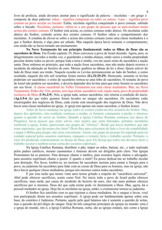 8
livro de profecia, ainda devemos atentar para o significado da palavra – nicolaítas – em grego é
composta de duas palavras: nikao - significa conquistar ou sobre os outros.- Laos – significa povo
comum ou povo secular ou laicado. Então, nicolaita significa conquistado o povo comum, subindo
sobre o laicado. Nicolaítas, portanto, refere-se a um grupo de pessoas que se auto-avaliam muito
acima dos crentes comuns. O Senhor está acima, os crentes comuns estão abaixo. Os nicolaítas estão
abaixo do Senhor, contudo acima dos crentes comuns. O Senhor odeia o comportamento dos
nicolaítas. A conduta de elevar-se sobre e acima dos crentes comuns como uma classe mediadora é o
que o Senhor detesta, é algo para ser odiado. Mas naquela época havia somente o comportamento;
este ainda não se havia tornado um ensinamento.
          No Novo Testamento há um princípio fundamental: todos os filhos de Deus são os
sacerdotes de Deus. Em Êxodo capitulo 19, Deus convocou o povo de Israel dizendo: Agora, pois, se
diligentemente ouvirdes a minha voz, e guardardes a minha aliança, então sereis a minha propriedade
peculiar dentre todos os povos: porque toda a terra é minha, vos me sereis reino de sacerdotes e nação
santa. Deus ordenou no principio, que toda a nação fosse sacerdotes, mas não muito depois ocorreu o
incidente da adoração ao bezerro de ouro. Moises quebrou as tábuas da lei e disse: Quem estiver do
lado de Deus mate seu irmão. Naquela ocasião os Levitas permaneceram ao lado do Senhor, e como
resultado, naquele dia três mil israelitas foram mortos (Ex.32:25-29). Doravante, somente os levitas
poderiam ser sacerdotes: o reino de sacerdotes tornou-se uma tribo de sacerdotes. O restante do povo
de Israel não poderia ser sacerdote, e deveria depender dos levitas para que estes fossem os sacerdotes
em seu favor. A classe sacerdotal no Velho Testamento era uma classe mediadora. Mas, no Novo
Testamento, Pedro diz: Vós, porém, sois raça eleita, sacerdócio real, nação santa, povo de propriedade
exclusiva de Deus (I Pe.2:9). Nós, a igreja toda, somos sacerdotes; isto retorna a condição do inicio.
(Ap.1:5-6 diz que todos quantos foram lavados no sangue são sacerdotes. Os sacerdotes estão
encarregados dos negócios de Deus, cada crente está encarregado dos negócios de Deus. Não deve
haver uma classe mediadora na igreja. A igreja tem apenas um sumo sacerdote, o Senhor Jesus).
          Antes de haver mudança na igreja, todos os crentes cuidavam dos assuntos do Senhor. Mas,
depois dos apóstolos, esta condição começou a mudar, os homens começaram a perder o interesse
quanto à questão de servir ao Senhor. Quando a Igreja Católica Romana começou (na época de
Pérgamo), havia poucos que eram salvos, mas muitos que eram batizados, portanto incrédulos
encheram a igreja. Então, apareceram uns grupos de “cléricos”. Desde que havia membros que não
eram espirituais, que deveriam eles fazer? Dizer-lhes para colocarem de lado o livro da contabilidade
e pegar a Bíblia para pregar, não seria conveniente. Assim, um grupo de pessoas foi separado para ter
cuidado especial pelos assuntos espirituais, enquanto o restante fazia o trabalho secular. Portanto, o
clero foi produzido contrariamente ao desejo de Deus, pois Ele deseja que todos nós devamos fazer o
trabalho secular e também tomar conta dos assuntos espirituais.
          Na Igreja Católica Romana, distribuir o pão, impor as mãos, batizar, etc., e tudo realizado
pelos padres católicos, mesmo casamentos e funerais devem ser dirigidos pelo clero. Nas Igrejas
Protestantes há os pastores. Para doenças chame o médico, para assuntos legais chame o advogado,
para assuntos espirituais chame o pastor. E quanto a mim? Eu posso dedicar-me ao trabalho secular
sem distração. Por favor, lembre-se, no taoísmo há sacerdotes taoístas para cantar a liturgia para o
povo, no judaísmo há sacerdotes para lidar com as coisas de Deus para os homens, mas na igreja, não
deve haver qualquer classe mediadora, porque nós mesmos somos todos sacerdotes.
          É por esta razão que nestes vinte anos temos gritado a respeito do “sacerdócio universal”.
Abel pode oferecer sacrifícios, assim como Noé. No inicio todo o povo de Israel podia oferecer
sacrifícios, mais tarde, por causa do incidente do bezerro de ouro, eles não mais podiam oferecer
sacrifícios por si mesmos. Deus diz que cada crente pode vir diretamente a Deus. Mas, agora, há o
pessoal mediador na igreja. Hoje há os nicolaítas na igreja, então, o cristianismo tornou-se judaísmo.
          O Senhor fica satisfeito com os que rejeitam a classe mediadora. Se o sangue o lavou, você
tem participação direta nos assuntos espirituais. A igreja pode ser fundamentada apenas sobre esta
base, do contrário é Judaísmo. Portanto, aquilo pelo qual lutamos não é somente a questão de seitas,
mas a questão do privilégio do sangue. Hoje há três categorias principais de igrejas no mundo: uma é
a igreja do mundo, isto é, a Igreja Católica Romana, outra, são as igrejas estatais, tais como a Igreja
 