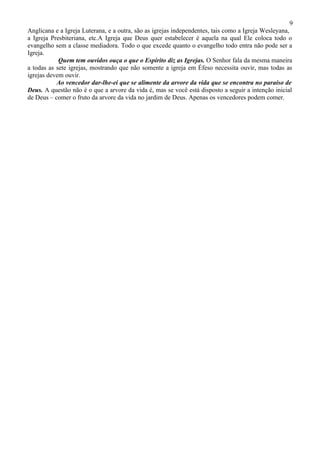 9
Anglicana e a Igreja Luterana, e a outra, são as igrejas independentes, tais como a Igreja Wesleyana,
a Igreja Presbiteriana, etc.A Igreja que Deus quer estabelecer é aquela na qual Ele coloca todo o
evangelho sem a classe mediadora. Todo o que excede quanto o evangelho todo entra não pode ser a
Igreja.
            Quem tem ouvidos ouça o que o Espírito diz as Igrejas. O Senhor fala da mesma maneira
a todas as sete igrejas, mostrando que não somente a igreja em Éfeso necessita ouvir, mas todas as
igrejas devem ouvir.
           Ao vencedor dar-lhe-ei que se alimente da arvore da vida que se encontra no paraíso de
Deus. A questão não é o que a arvore da vida é, mas se você está disposto a seguir a intenção inicial
de Deus – comer o fruto da arvore da vida no jardim de Deus. Apenas os vencedores podem comer.
 