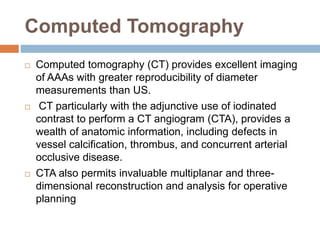 Computed Tomography
 Computed tomography (CT) provides excellent imaging
of AAAs with greater reproducibility of diameter
measurements than US.
 CT particularly with the adjunctive use of iodinated
contrast to perform a CT angiogram (CTA), provides a
wealth of anatomic information, including defects in
vessel calcification, thrombus, and concurrent arterial
occlusive disease.
 CTA also permits invaluable multiplanar and three-
dimensional reconstruction and analysis for operative
planning
 