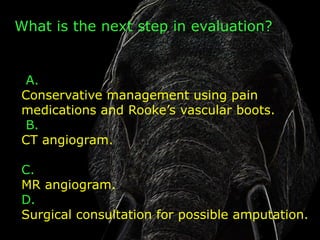 What is the next step in evaluation?


 A.
Conservative management using pain
medications and Rooke’s vascular boots.
 B.
CT angiogram.

C.
MR angiogram.
D.
Surgical consultation for possible amputation.
 
