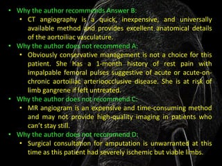 • Why the author recommends Answer B:
  • CT angiography is a quick, inexpensive, and universally
    available method and provides excellent anatomical details
    of the aortoiliac vasculature.
• Why the author does not recommend A:
  • Obviously conservative management is not a choice for this
    patient. She has a 1-month history of rest pain with
    impalpable femoral pulses suggestive of acute or acute-on-
    chronic aortoiliac arterioocclusive disease. She is at risk of
    limb gangrene if left untreated.
• Why the author does not recommend C:
  • MR angiogram is an expensive and time-consuming method
    and may not provide high-quality imaging in patients who
    can’t stay still.
• Why the author does not recommend D:
  • Surgical consultation for amputation is unwarranted at this
    time as this patient had severely ischemic but viable limbs.
 