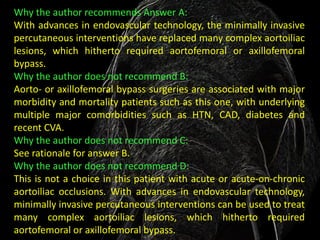 Why the author recommends Answer A:
With advances in endovascular technology, the minimally invasive
percutaneous interventions have replaced many complex aortoiliac
lesions, which hitherto required aortofemoral or axillofemoral
bypass.
Why the author does not recommend B:
Aorto- or axillofemoral bypass surgeries are associated with major
morbidity and mortality patients such as this one, with underlying
multiple major comorbidities such as HTN, CAD, diabetes and
recent CVA.
Why the author does not recommend C:
See rationale for answer B.
Why the author does not recommend D:
This is not a choice in this patient with acute or acute-on-chronic
aortoiliac occlusions. With advances in endovascular technology,
minimally invasive percutaneous interventions can be used to treat
many complex aortoiliac lesions, which hitherto required
aortofemoral or axillofemoral bypass.
 