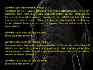 Why the author recommends Answer B:
Antegrade access is usually preferred in aortoiliac total occlusions, since any
dissection plane extensions usually propagate distally, without compromising
the visceral or renal circulation. However, as this patient has had left arm
contractures from a recent CVA event, brachial access will be challenging.
Hence, bilateral femoral access and retrograde revascularization would be a
better choice.

Why the author does not recommend A:
See rationale for answer B.

Why the author does not recommend C:
Retrograde pedal access was not an ideal option for this patient, whose femoral
arteries are open and relatively undiseased and there was enough working
distance from a common femoral access point to the reconstituted external iliac
arteries for sheath placement.

Why the author does not recommend D:
See rationale for answer C.
 