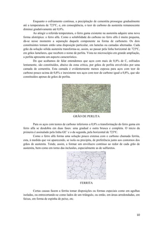 Enquanto o esfriamento continua, a precipitação de cementita prossegue gradualmente
até a temperatura de 723ºC, e, em conseqüência, o teor de carbono da austenita remanescente
diminui gradativamente até 0,8%.
         Ao atingir a referida temperatura, o ferro gama existente na austenita adquire uma nova
forma alotrópica: o ferro alfa. Como a solubilidade do carbono no ferro alfa é muito pequena,
dá-se nesse momento a separação daquele componente na forma de carboneto. Os dois
constituintes tomam então uma disposição particular, em lamelas ou camadas alternadas. Cada
grão da solução sólida austenita transforma-se, assim, ao passar pela linha horizontal de 723ºC,
em grãos lamelares, que recebem o nome de perlita. Vista no microscópio em grande ampliação,
a perlita apresenta um aspecto característico.
         Do que acabamos de falar entendemos que aços com mais de 0,8% de C, esfriados
lentamente, são constituídos, abaixo da zona critica, por grãos de perlita envolvidos por uma
camada de cementita. Esta camada é evidentemente menos espessa para aços com teor de
carbono pouco acima de 0,8% e inexistente nos aços com teor de carbono igual a 0,8%, que são
constituídos apenas de grãos de perlita.




                                         GRÃO DE PERLITA

         Para os aços com teores de carbono inferiores a 0,8% a transformação do ferro gama em
ferro alfa se desdobra em duas fases: uma gradual e outra brusca e completa. O inicio da
primeira é assinalado pela linha GE’ e o da segunda, pela horizontal de 723ºC.
         Como o ferro alfa forma uma solução pouco extensa com o carbono chamada ferrita,
esta, à medida que vai aparecendo, se isola ou precipita, de preferência junto aos contornos dos
grãos de austenita. Tende, assim, a formar um envólucro contínuo ao redor de cada grão de
austenita, bem como em torno das inclusões, especialmente as de sulfuretos.




                                              FERRITA

         Certas causas fazem a ferrita tomar disposições ou formas especiais como em agulhas
isoladas, ou entrecortando-se como lados de um triângulo, ou então, em áreas arredondadas, em
faixas, em forma de espinha de peixe, etc.




                                                                                             10
 