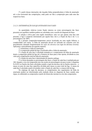 3º a partir dessas interseções são traçadas linhas perpendiculares à linha de amarração
até o eixo horizontal das composições, onde pode ser lida a composição para cada uma das
respectivas fases.




2.3.2.3- DETERMINAÇÃO DAS QUANTIDADES DAS FASES

        As quantidades relativas (como fração mássica ou como porcentagem) das fases
presentes em equilíbrio também podem ser calculadas com o auxílio do diagrama de fases.
        A solução é obvia para uma região monofásica: uma vez que apenas uma fase está
presente, a liga é composta inteiramente por aquela fase; isto é, a fração da fase é de 1 e a
porcentagem é de 100%.
        Se a posição composição-temperatura estiver localizada em uma região bifásica, a
complexidade será maior. A linha de amarração deverá ser utilizada em conjunto com um
procedimento chamado freqüentemente de regra da alavanca (ou regra da alavanca inversa).
Aplicamos o procedimento da seguinte maneira:
        1º construímos a linha de amarração;
        2º a composição global da liga é localizada sobre a linha de amarração;
        3º a fração de uma fase é calculada tomando-se o comprimento da linha de amarração
desde a composição global da liga até a fronteira de fases para a fase oposta, dividindo-se esse
valor pelo comprimento total da linha de amarração;
        4º a fração da outra fase é determinada de maneira análoga;
        5º se forem desejadas as porcentagens das fases, a fração de cada fase é multiplicada por
100. Quando o eixo da composição tem sua escala em porcentagem em peso (como o diagrama
Fe-Fe3C) as frações das fases calculadas usando a regra da alavanca são as frações mássicas – a
massa ou peso de uma fase específica dividida pela massa ou peso total da liga. A massa de
cada fase é calculada a partir do produto entre a fração de cada fase e a massa total da liga.
        No emprego da regra da alavanca, os comprimentos dos seguimentos da linha de
amarração podem ser determinados pela medição direta no diagrama de fases usando uma
régua, ou subtraindo as composições a partir da leitura das mesmas no eixo das composições.




                                                                                              12
 