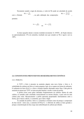 Novamente usando a regra da alavanca, o valor de Wc pode ser calculado de acordo

com a fórmula                    , ou pela subtração das composições                         ,
portanto:



                                              ou



       As duas equações deram o mesmo resultado novamente: 0, 145454... de fração mássica
ou aproximadamente 15% de cementita, resultado esse que somado ao Wa é igual a um ou
100%.




2.4- CONSTITUINTES PROVENIENTES DO RESFRIAMENTO CONTÍNUO

2.4.1- PERLITA

          A 723ºC o ferro γ presente na austenita adquire uma nova forma: o ferro α. A
solubilidade do carbono em ferro α é muito pequena; logo, ele se separa em forma de carboneto.
O carboneto de ferro (Fe3C) e o ferro α formam lamelas alternadas muito finas. Cada grão de
austenita ao passar por 723ºC se torna um grão lamelar e recebe o nome de perlita.
          A perlita existe como grãos chamados freqüentemente de colônias. Dentro de cada
colônia, as camadas estão orientadas essencialmente na mesma direção, a qual varia de uma
colônia para outra. Mecanicamente a perlita apresenta propriedades intermediarias entre a
ferrita, que é macia e dúctil, e a cementita, que é dura e frágil.
          As camadas de perlita e ferro α e cementita se formam como tal porque a composição
da fase inicial - neste caso, a austenita (0,76%p C) - é diferente de ambas as fases geradas e
porque a transformação de fase exige uma redistribuição do carbono por difusão.



                                                                                           14
 