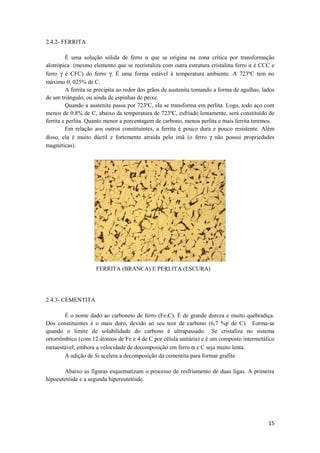 2.4.2- FERRITA

         É uma solução sólida de ferro α que se origina na zona crítica por transformação
alotrópica (mesmo elemento que se recristaliza com outra estrutura cristalina ferro α é CCC e
ferro γ é CFC) do ferro γ. É uma forma estável à temperatura ambiente. A 723ºC tem no
máximo 0, 025% de C.
         A ferrita se precipita ao redor dos grãos de austenita tomando a forma de agulhas, lados
de um triângulo, ou ainda de espinhas de peixe.
         Quando a austenita passa por 723ºC, ela se transforma em perlita. Logo, todo aço com
menos de 0.8% de C, abaixo da temperatura de 723ºC, esfriado lentamente, será constituído de
ferrita e perlita. Quanto menor a porcentagem de carbono, menos perlita e mais ferrita teremos.
         Em relação aos outros constituintes, a ferrita é pouco dura e pouco resistente. Além
disso, ela é muito dúctil e fortemente atraída pelo imã (o ferro γ não possui propriedades
magnéticas).




                     FERRITA (BRANCA) E PERLITA (ESCURA)




2.4.3- CEMENTITA

        É o nome dado ao carboneto de ferro (Fe3C). É de grande dureza e muito quebradiça.
Dos constituintes é o mais duro, devido ao seu teor de carbono (6,7 %p de C). Forma-se
quando o limite de solubilidade do carbono é ultrapassado. Se cristaliza no sistema
ortorrômbico (com 12 átomos de Fe e 4 de C por célula unitária) e é um composto intermetálico
metaestável, embora a velocidade de decomposição em ferro α e C seja muito lenta.
        A adição de Si acelera a decomposição da cementita para formar grafita

        Abaixo as figuras esquematizam o processo de resfriamento de duas ligas. A primeira
hipoeutetóide e a segunda hipereutetóide.




                                                                                              15
 