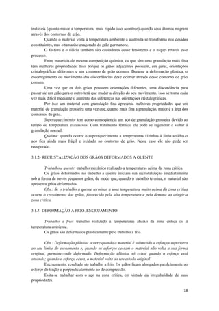 instáveis (quanto maior a temperatura, mais rápido isso acontece) quando seus átomos migram
através dos contornos de grão.
         Quando o material volta à temperatura ambiente a austenita se transforma nos devidos
constituintes, mas o tamanho exagerado do grão permanece.
         O fósforo e o silício também são causadores desse fenômeno e o níquel retarda esse
processo.
         Entre materiais de mesma composição química, os que têm uma granulação mais fina
têm melhores propriedades. Isso porque os grãos adjacentes possuem, em geral, orientações
cristalográficas diferentes e um contorno de grão comum. Durante a deformação plástica, o
escorregamento ou movimento das discordâncias deve ocorrer através desse contorno de grão
comum.
         Uma vez que os dois grãos possuem orientações diferentes, uma discordância para
passar de um grão para o outro terá que mudar a direção do seu movimento. Isso se torna cada
vez mais difícil mediante o aumento das diferenças nas orientações cristalográficas.
         Por isso um material com granulação fina apresenta melhores propriedades que um
material de granulação grosseira uma vez que, quanto mais fina a granulação, maior é a área dos
contornos de grão.
         Superaquecimento: tem como conseqüência um aço de granulação grosseira devido ao
tempo ou temperatura excessivos. Com tratamento térmico ele pode se regenerar e voltar à
granulação normal.
         Queima: quando ocorre o superaquecimento a temperaturas vizinhas à linha solidus o
aço fica ainda mais frágil e oxidado no contorno de grão. Neste caso ele não pode ser
recuperado.

3.1.2- RECRISTALIZAÇÃO DOS GRÃOS DEFORMADOS A QUENTE

        Trabalho a quente: trabalho mecânico realizado a temperaturas acima da zona critica.
        Os grãos deformados no trabalho a quente iniciam sua recristalização imediatamente
sob a forma de novos pequenos grãos, de modo que, quando o trabalho termina, o material não
apresenta grãos deformados.
        Obs.: Se o trabalho a quente terminar a uma temperatura muito acima da zona critica
ocorre o crescimento dos grãos, favorecido pela alta temperatura e pela demora ao atingir a
zona critica.

3.1.3- DEFORMAÇÃO A FRIO. ENCRUAMENTO.

       Trabalho a frio: trabalho realizado a temperaturas abaixo da zona critica ou à
temperatura ambiente.
       Os grãos são deformados plasticamente pelo trabalho a frio.

        Obs.: Deformação plástica ocorre quando o material é submetido a esforços superiores
ao seu limite de escoamento e, quando os esforços cessam o material não volta a sua forma
original, permanecendo deformado. Deformação elástica só existe quando o esforço está
atuando; quando o esforço cessa, o material volta ao seu estado original.
        Encruamento: resultado do trabalho a frio. Os grãos ficam alongados paralelamente ao
esforço de tração e perpendicularmente ao de compressão.
        Evita-se trabalhar com o aço na zona crítica, em virtude da irregularidade de suas
propriedades.

                                                                                            18
 