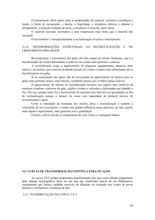 O encruamento altera quase todas as propriedades do material: aumenta a resistência a
tração, o limite de escoamento, a dureza, a fragilidade, a resistência elétrica, e diminui o
alongamento, a estricção (redução de área), a resistência a corrosão, entre outras.
        O material encruado recristaliza a uma temperatura mais baixa que o material não
encruado.
        O recozimento e conseqüentemente a recristalização revertem o encruamento.

3.1.4- TRANSFORMAÇÕES              ESTRUTURAIS         NA     RECRISTALIZAÇÃO           E    NO
CRESCIMENTO DOS GRÃOS

         Recristalização e crescimento dos grãos são duas etapas do mesmo fenômeno, que é a
transformação de cristais deformados e instáveis em cristais mais perfeitos e estáveis.
         A recristalização exige o aparecimento de pequenos agrupamentos atômicos mais
estáveis, ou núcleos, que crescem recebendo átomos de cristais vizinhos mais deformados até se
transformarem em grãos.
         Já no crescimento dos grãos, não há necessidade do aparecimento de núcleos pois os
grãos mais perfeitos atuam como núcleos, recebendo átomos dos vizinhos menos estáveis.
         O aparecimento de núcleos de recristalização acontece nas regiões mais instáveis da
estrutura cristalina: contornos de grão, regiões vizinhas a inclusões e deformadas por trabalho a
frio. Por isso, quanto maior for o encruamento do material mais fina será sua granulação no fim
da recristalização, porque o numero de zonas com capacidade de produzir núcleos de
recristalização é maior.
         Como a velocidade de formação dos núcleos afeta a recristalização e também a
velocidade de seu crescimento, o tempo tem grande influência nesse processo, ou seja, quanto
mais rápido o aquecimento, mais grosseira será a granulação.
         Fósforo e silício elevam as temperaturas da zona critica e o manganês abaixa.




3.2- CURVAS DE TRANSFORMAÇÃO CONTÍNUA PARA OS AÇOS.

        As curvas TTT (tempo-temperatura-transformação) dos aços eram obtidas antigamente
pelo método metalográfico. Hoje em dia elas são construídas através de um Dilatômetro,
equipamento que fornece medidas sensíveis da dilatação ou contração dos corpos de prova
durante o resfriamento e mudança de fase.

3.2.1- INTERPRETAÇÃO DA CURVA T.T.T.


                                                                                              19
 