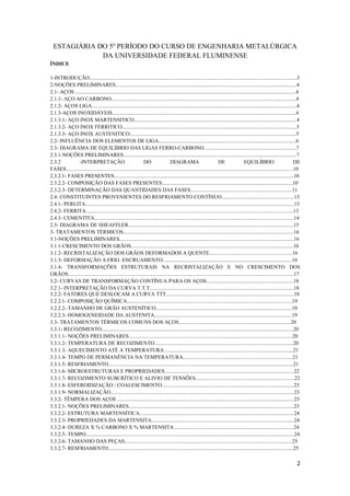 ESTAGIÁRIA DO 5º PERÍODO DO CURSO DE ENGENHARIA METALÚRGICA
              DA UNIVERSIDADE FEDERAL FLUMINENSE
ÍNDICE

1-INTRODUÇÃO.............................................................................................................................................................3
2-NOÇÕES PRELIMINARES.........................................................................................................................................4
2.1- AÇOS .......................................................................................................................................................................4
2.1.1- AÇO AO CARBONO............................................................................................................................................4
2.1.2- AÇOS LIGA...........................................................................................................................................................4
2.1.3-AÇOS INOXIDÁVEIS...........................................................................................................................................4
2.1.3.1- AÇO INOX MARTENSITICO...........................................................................................................................4
2.1.3.2- AÇO INOX FERRITICO....................................................................................................................................5
2.1.3.3- AÇO INOX AUSTENITICO..............................................................................................................................5
2.2- INFLUÊNCIA DOS ELEMENTOS DE LIGA........................................................................................................6
2.3- DIAGRAMA DE EQUILÍBRIO DAS LIGAS FERRO-CARBONO......................................................................7
2.3.1-NOÇÕES PRELIMINARES...................................................................................................................................7
2.3.2          -INTERPRETAÇÃO                                   DO                  DIAGRAMA                            DE                  EQUILÍBRIO                           DE
FASES............................................................................................................................................................................10
2.3.2.1- FASES PRESENTES........................................................................................................................................10
2.3.2.2- COMPOSIÇÃO DAS FASES PRESENTES...................................................................................................10
2.3.2.3- DETERMINAÇÃO DAS QUANTIDADES DAS FASES.............................................................................11
2.4- CONSTITUINTES PROVENIENTES DO RESFRIAMENTO CONTÍNUO.......................................................13
2.4.1- PERLITA..............................................................................................................................................................13
2.4.2- FERRITA.............................................................................................................................................................13
2.4.3- CEMENTITA.......................................................................................................................................................14
2.5- DIAGRAMA DE SHEAFFLER.............................................................................................................................15
3- TRATAMENTOS TÉRMICOS.................................................................................................................................16
3.1-NOÇÕES PRELIMINARES....................................................................................................................................16
3.1.1-CRESCIMENTO DOS GRÃOS...........................................................................................................................16
3.1.2- RECRISTALIZAÇÃO DOS GRÃOS DEFORMADOS A QUENTE...............................................................16
3.1.3- DEFORMAÇÃO A FRIO. ENCRUAMENTO..................................................................................................16
3.1.4- TRANSFORMAÇÕES ESTRUTURAIS NA RECRISTALIZAÇÃO E NO CRESCIMENTO DOS
GRÃOS...........................................................................................................................................................................17
3.2- CURVAS DE TRANSFORMAÇÃO CONTÍNUA PARA OS AÇOS..................................................................18
3.2.1- INTERPRETAÇÃO DA CURVA T.T.T.............................................................................................................18
3.2.2- FATORES QUE DESLOCAM A CURVA TTT.................................................................................................18
3.2.2.1- COMPOSIÇÃO QUÍMICA.............................................................................................................................19
3.2.2.2- TAMANHO DE GRÃO AUSTENÍTICO.......................................................................................................19
3.2.2.3- HOMOGENEIDADE DA AUSTENITA........................................................................................................19
3.3- TRATAMENTOS TÉRMICOS COMUNS DOS AÇOS.....................................................................................20
3.3.1- RECOZIMENTO.................................................................................................................................................20
3.3.1.1- NOÇÕES PRELIMINARES............................................................................................................................20
3.3.1.2- TEMPERATURA DE RECOZIMENTO.........................................................................................................20
3.3.1.3- AQUECIMENTO ATÉ A TEMPERATURA..................................................................................................21
3.3.1.4- TEMPO DE PERMANÊNCIA NA TEMPERATURA...................................................................................21
3.3.1.5- RESFRIAMENTO............................................................................................................................................21
3.3.1.6- MICROESTRUTURAS E PROPRIEDADES..................................................................................................22
3.3.1.7- RECOZIMENTO SUBCRÍTICO E ALIVIO DE TENSÕES...........................................................................22
3.3.1.8- ESFEROIDIZAÇÃO / COALESCIMENTO....................................................................................................23
3.3.1.9- NORMALIZAÇÃO...........................................................................................................................................23
3.3.2- TÊMPERA DOS AÇOS ......................................................................................................................................23
3.3.2.1- NOÇÕES PRELIMINARES.............................................................................................................................23
3.3.2.2- ESTRUTURA MARTENSÍTICA.....................................................................................................................24
3.3.2.3- PROPRIEDADES DA MARTENSITA............................................................................................................24
3.3.2.4- DUREZA X % CARBONO X % MARTENSITA...........................................................................................24
3.3.2.5- TEMPO..............................................................................................................................................................24
3.3.2.6- TAMANHO DAS PEÇAS...............................................................................................................................25
3.3.2.7- RESFRIAMENTO............................................................................................................................................25

                                                                                                                                                                                2
 