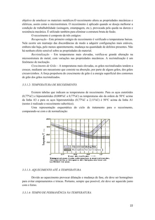 objetivo de amolecer os materiais metálicos.O recozimento altera as propriedades mecânicas e
elétricas, assim como a microestrutura. O recozimento é aplicado quando se deseja melhorar a
condição de trabalhabilidade (usinagem, estampagem, etc.), provocada pela queda na dureza e
resistência mecânica. É utilizado também para eliminar a estrutura bruta de fusão.
         O recozimento é composto de três estágios:
         Recuperação - Este primeiro estágio do recozimento é verificado a temperaturas baixas.
Nele ocorre um rearranjo das discordâncias de modo a adquirir configurações mais estáveis,
embora não haja, pelo menos aparentemente, mudança na quantidade de defeitos presentes. Não
há nenhum efeito sensível sobre as propriedades do material.
         Recristalização – Em temperaturas mais elevadas, verifica-se grande alteração na
microestrutura do metal, com variações nas propriedades mecânicas. A recristalização é um
fenômeno de nucleação.
         Crescimento de Grão – A temperaturas mais elevadas, os grãos recristalizados tendem a
crescer, mediante um mecanismo que consiste na absorção, por parte de alguns grãos, dos grãos
circunvizinhos. A força propulsora do crescimento de grão é a energia superficial dos contornos
de grão dos grãos recristalizados.

3.3.1.2- TEMPERATURA DE RECOZIMENTO.

        Existem tabelas que indicam as temperaturas de recozimento. Para os aços eutetóides
(0,77%C) e hipoeutetóides (0,008%C a 0,77%C) as temperaturas são da ordem de 50°C acima
da linha A3 e para os aços hipereutetóides (0,77%C a 2,11%C) é 50°C acima da linha A1
(nestes é realizado o recozimento subcrítico).
        Uma representação esquemática do ciclo de tratamento para o recozimento,
comparando-se com o de normalização:




3.3.1.3- AQUECIMENTO ATÉ A TEMPERATURA.

        Devido ao aquecimento provocar dilatação e mudança de fase, ele deve ser homogêneo
para evitar empenamentos e trincas. Portanto, sempre que possível, ele deve ser aquecido junto
com o forno.

3.3.1.4- TEMPO DE PERMANÊNCIA NA TEMPERATURA.



                                                                                            22
 