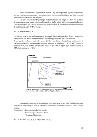 Para o recozimento é recomendado manter o aço na temperatura (a partir do momento
em que o núcleo da peça atingir a temperatura) por um tempo adicional para que haja completa
homogeneização (difusão do carbono).
        Em geral é recomendado, para aços-carbono comuns, um tempo de 1 hora por polegada
de espessura da peça, tempo este contado quando o núcleo atingir a temperatura desejada. Aços
com elementos de liga exigem maior tempo, principalmente se esses elementos são formadores
de carbonetos (V, Cr, W, Nb, Ti, etc.).

3.3.1.5- RESFRIAMENTO

Geralmente os aços são resfriados dentro do próprio forno desligado. Em alguns casos podem
ser resfriados um pouco mais rapidamente sendo mergulhados em areia, cinza ou cal.
Peças grandes podem ser resfriadas ao ar, devido à sua baixa velocidade de resfriamento. O
resfriamento deve ser lento na faixa em que a austenita se transforma (730 a 600°C).Para aços-
carbono até 0,5%C podem ser utilizadas taxas de até 50°C/h e para aços-carbono acima de
0,5%C recomenda-se 15°C/h.




        Depois que a austenita se transformou, pode resfriar-se o aço mais rapidamente até a
temperatura ambiente para reduzir o tempo de tratamento, tomando-se cuidado com o choque
térmico.
Constituintes - Recozimento - Ferrita +Perlita
                Normalização - Ferrita + Perlita
                Tempera - Martensita

3.3.1.6- MICROESTRUTURAS E PROPRIEDADES.



                                                                                           23
 
