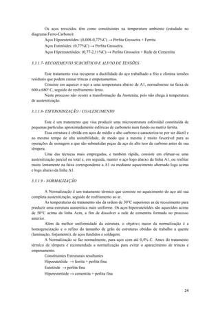 Os aços recozidos têm como constituintes na temperatura ambiente (estudado no
diagrama Ferro-Carbono):
       Aços Hipoeutetóides: (0,008-0,77%C) → Perlita Grosseira + Ferrita
       Aços Eutetóides: (0,77%C) → Perlita Grosseira.
       Aços Hipereutetóides: (0,77-2,11%C) → Perlita Grosseira + Rede de Cementita

3.3.1.7- RECOZIMENTO SUBCRÍTICO E ALIVIO DE TENSÕES

        Este tratamento visa recuperar a ductilidade do aço trabalhado a frio e elimina tensões
residuais que podem causar trincas e empenamentos.
        Consiste em aquecer o aço a uma temperatura abaixo de A1, normalmente na faixa de
600 a 680o C, seguido de resfriamento lento.
        Neste processo não ocorre a transformação da Austenita, pois não chega à temperatura
de austenitização.

3.3.1.8- ESFEROIDIZAÇÃO / COALESCIMENTO

        Este é um tratamento que visa produzir uma microestrutura esferoidal constituída de
pequenas partículas aproximadamente esféricas de carboneto num fundo ou matriz ferrita.
        Essa estrutura é obtida em aços de médio e alto carbono e caracteriza-se por ser dúctil e
ao mesmo tempo de alta usinabilidade, de modo que a mesma é muito favorável para as
operações de usinagem a que são submetidas peças de aço de alto teor de carbono antes de sua
têmpera.
        Uma das técnicas mais empregadas, e também rápida, consiste em efetuar-se uma
austenitização parcial ou total e, em seguida, manter o aço logo abaixo da linha A1, ou resfriar
muito lentamente na faixa correspondente a A1 ou mediante aquecimento alternado logo acima
e logo abaixo da linha A1.

3.3.1.9 - NORMALIZAÇÃO

        A Normalização é um tratamento térmico que consiste no aquecimento do aço até sua
completa austenitização, seguido de resfriamento ao ar.
        As temperaturas de tratamento são da ordem de 30°C superiores as de recozimento para
produzir uma estrutura austenítica mais uniforme. Os aços hipereutetóides são aquecidos acima
de 50°C acima da linha Acm, a fim de dissolver a rede de cementita formada no processo
anterior.
        Além da melhor uniformidade da estrutura, o objetivo maior da normalização é a
homogeneização e o refino do tamanho de grão de estruturas obtidas de trabalho a quente
(laminação, forjamento), de aços fundidos e soldagem.
        A Normalização se faz normalmente, para aços com até 0,4% C. Antes do tratamento
térmico de têmpera é recomendada a normalização para evitar o aparecimento de trincas e
empenamento.
        Constituintes Estruturais resultantes
        Hipoeutetóide → ferrita + perlita fina
        Eutetóide → perlita fina
        Hipereutetóide → cementita + perlita fina



                                                                                              24
 