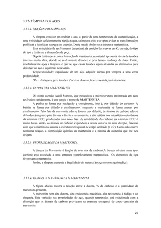 3.3.2- TÊMPERA DOS AÇOS

3.3.2.1- NOÇÕES PRELIMINARES

         A têmpera consiste em resfriar o aço, a partir de uma temperatura de austenitização, a
uma velocidade suficientemente rápida (água, salmoura, óleo e ar) para evitar as transformações
perlíticas e bainíticas na peça em questão. Deste modo obtêm-se a estrutura martensitica.
         Essa velocidade de resfriamento dependerá da posição das curvas em C, ou seja, do tipo
do aço e da forma e dimensões da peça.
         Depois da têmpera com a formação da martensita, o material apresenta níveis de tensões
internas muito altos, devido ao resfriamento drástico e pela brusca mudança de fases. Então,
imediatamente após a têmpera, é preciso que essas tensões sejam aliviadas ou eliminadas para
devolver ao aço o equilíbrio necessário.
         Temperabilidade: capacidade de um aço adquirir dureza por têmpera a uma certa
profundidade.
         Obs.: A têmpera gera tensões. Por isso deve-se fazer revenido posteriormente.

3.3.2.2- ESTRUTURA MARTENSÍTICA

        Do nome alemão Adolf Martins, que pesquisou a microestrutura encontrada em aços
resfriados rapidamente, é que surgiu o nome de MARTENSITA.
        A perlita se forma por nucleação e crescimento, isto é, por difusão do carbono. A
bainita se forma por difusão e cisalhamento, enquanto a martensita se forma apenas por
cisalhamento. Pelo fato da martensita não se formar por difusão, os átomos de carbono não se
difundem (migram) para formar a ferrita e a cementita, e são retidos nos interstícios octaédricos
da estrutura CCC, produzindo essa nova fase. A solubilidade do carbono na estrutura CCC é
muito baixa, então, os átomos de carbono expandem a célula unitária em uma direção, fazendo
com que a martensita assuma a estrutura tetragonal de corpo centrado (TCC). Como não ocorre
nenhuma reação, a composição química da martensita é a mesma da austenita que lhe deu
origem.

3.3.2.3- PROPRIEDADES DA MARTENSITA.

        A dureza da Martensita é função do seu teor de carbono.A dureza máxima num aço-
carbono está associada a uma estrutura completamente martensítica. Os elementos de liga
favorecem a martensita.
        Porém, a têmpera aumenta a fragilidade do material (o aço se torna quebradiço).




3.3.2.4- DUREZA X % CARBONO X % MARTENSITA

        A figura abaixo mostra a relação entre a dureza, % de carbono e a quantidade de
martensita presente.
        A martensita tem alta dureza, alta resistência mecânica, alta resistência à fadiga e ao
desgaste. Esta variação nas propriedades do aço, quando temperado, está relacionada com a
distorção que os átomos de carbono provocam na estrutura tetragonal de corpo centrado da
martensita.

                                                                                              25
 