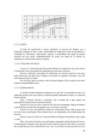 3.3.2.5- TEMPO.

        O tempo de aquecimento é menos importante, no processo de têmpera, que a
temperatura atingida em toda a seção, uniformidade de temperatura, tempo de permanência e
velocidade de resfriamento. Aquecimento vagaroso é recomendado para peças de grandes
variações nas suas seções. Independentemente da secção, um tempo de 15 minutos na
temperatura é suficiente para realizar a têmpera.

3.3.2.6- TAMANHO DAS PEÇAS

         A massa e o volume das peças têm grande influência na têmpera dos aços, pois durante
o resfriamento existe um gradiente de temperatura do centro para a periferia.
         Devido às diferentes velocidades de resfriamento nos diversos pontos de uma peça,
pode ocorrer que num dado meio a têmpera se dê apenas na superfície, deixando o aço com
valor de dureza baixa no núcleo.
         Em vista disso, para se escolher o meio ideal para têmpera, deve-se analisar com muito
cuidado a temperabilidade do aço.

3.3.2.7- RESFRIAMENTO

        A escolha do banho depende da têmpera que se quer dar e da qualidade do aço a ser
temperado, porque certos aços trincam e empenam quando temperados em água, e só suportam
têmpera branda.
        Água: é bastante eficiente e econômico, mas à medida que a água aquece sua
capacidade de tempera diminui consideravelmente.
        Soluções de cloreto de sódio: acima de 10% não são recomendadas. Depois da têmpera
as peças devem ser muito bem enxaguadas, pois o sal acelera a corrosão.
        Soluções de soda: são igualmente usadas em concentrações baixas. Dão às peças uma
cor clara e não as enferrujam. Estas soluções devem ser manipuladas com cuidado porque são
cáusticas.
        Soluções aquosas de glicerina: fornecem banhos de têmpera intermediários entre a água
e o óleo.
        Óleos: são meios de têmpera em geral brandos, empregados quando há perigo de trincas
e empenamentos e quando a peça apresenta tensões internas excessivas. Dos óleos, os minerais
são os preferidos por não se deteriorarem com o uso. Ao escolher um óleo devemos levar em

                                                                                            26
 