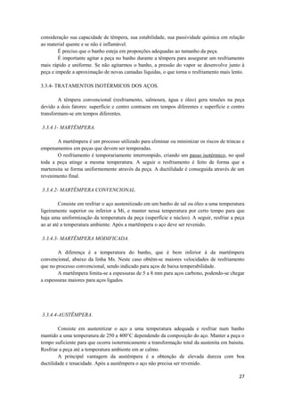 consideração sua capacidade de têmpera, sua estabilidade, sua passividade química em relação
ao material quente e se não é inflamável.
        É preciso que o banho esteja em proporções adequadas ao tamanho da peça.
        É importante agitar a peça no banho durante a têmpera para assegurar um resfriamento
mais rápido e uniforme. Se não agitarmos o banho, a pressão do vapor se desenvolve junto à
peça e impede a aproximação de novas camadas líquidas, o que torna o resfriamento mais lento.

3.3.4- TRATAMENTOS ISOTÉRMICOS DOS AÇOS.

        A têmpera convencional (resfriamento, salmoura, água e óleo) gera tensões na peça
devido a dois fatores: superfície e centro contraem em tempos diferentes e superfície e centro
transformam-se em tempos diferentes.

3.3.4.1- MARTÊMPERA.

       A martêmpera é um processo utilizado para eliminar ou minimizar os riscos de trincas e
empenamentos em peças que devem ser temperadas.
       O resfriamento é temporariamente interrompido, criando um passo isotérmico, no qual
toda a peça atinge a mesma temperatura. A seguir o resfriamento é feito de forma que a
martensita se forma uniformemente através da peça. A ductilidade é conseguida através de um
revenimento final.

3.3.4.2- MARTÊMPERA CONVENCIONAL.

         Consiste em resfriar o aço austenitizado em um banho de sal ou óleo a uma temperatura
ligeiramente superior ou inferior a Mi, e manter nessa temperatura por certo tempo para que
haja uma uniformização da temperatura da peça (superfície e núcleo). A seguir, resfriar a peça
ao ar até a temperatura ambiente. Após a martêmpera o aço deve ser revenido.

3.3.4.3- MARTÊMPERA MODIFICADA.

        A diferença é a temperatura do banho, que é bem inferior à da martêmpera
convencional, abaixo da linha Ms. Neste caso obtêm-se maiores velocidades de resfriamento
que no processo convencional, sendo indicado para aços de baixa temperabilidade.
        A martêmpera limita-se a espessuras de 5 a 8 mm para aços carbono, podendo-se chegar
a espessuras maiores para aços ligados.




3.3.4.4-AUSTÊMPERA.

        Consiste em austenitizar o aço a uma temperatura adequada e resfriar num banho
mantido a uma temperatura de 250 a 400°C dependendo da composição do aço. Manter a peça o
tempo suficiente para que ocorra isotermicamente a transformação total da austenita em bainita.
Resfriar a peça até a temperatura ambiente em ar calmo.
        A principal vantagem da austêmpera é a obtenção de elevada dureza com boa
ductilidade e tenacidade. Após a austêmpera o aço não precisa ser revenido.

                                                                                            27
 