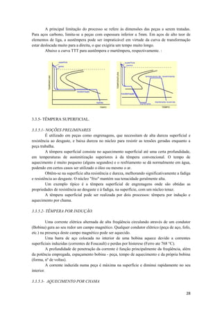 A principal limitação do processo se refere às dimensões das peças a serem tratadas.
Para aços carbono, limita-se a peças com espessura inferior a 5mm. Em aços de alto teor de
elementos de liga, a austêmpera pode ser impraticável em virtude da curva de transformação
estar deslocada muito para a direita, o que exigiria um tempo muito longo.
        Abaixo a curva TTT para austêmpera e martêmpera, respectivamente. :




3.3.5- TÊMPERA SUPERFICIAL.

3.3.5.1- NOÇÕES PRELIMINARES
         É utilizado em peças como engrenagens, que necessitam de alta dureza superficial e
resistência ao desgaste, e baixa dureza no núcleo para resistir as tensões geradas enquanto a
peça trabalha.
         A têmpera superficial consiste no aquecimento superficial até uma certa profundidade,
em temperaturas de austenitização superiores à da têmpera convencional. O tempo de
aquecimento é muito pequeno (alguns segundos) e o resfriamento se dá normalmente em água,
podendo em certos casos ser utilizado o óleo ou mesmo o ar.
         Obtêm-se na superfície alta resistência e dureza, melhorando significativamente a fadiga
e resistência ao desgaste. O núcleo "frio" mantém sua tenacidade geralmente alta.
         Um exemplo típico é a têmpera superficial de engrenagens onde são obtidas as
propriedades de resistência ao desgaste e à fadiga, na superfície, com um núcleo tenaz.
         A têmpera superficial pode ser realizada por dois processos: têmpera por indução e
aquecimento por chama.

3.3.5.2- TÊMPERA POR INDUÇÃO.

          Uma corrente elétrica alternada de alta freqüência circulando através de um condutor
(Bobina) gera ao seu redor um campo magnético. Qualquer condutor elétrico (peça de aço, fofo,
etc.) na presença deste campo magnético pode ser aquecido.
          Uma barra de aço colocada no interior de uma bobina aquece devido a correntes
superficiais induzidas (correntes de Foucault) e perdas por histerese (Ferro ate 768 °C).
          A profundidade de penetração da corrente é função principalmente da freqüência, além
da potência empregada, espaçamento bobina - peça, tempo de aquecimento e da própria bobina
(forma, nº de voltas).
          A corrente induzida numa peça é máxima na superfície e diminui rapidamente no seu
interior.

3.3.5.3- AQUECIMENTO POR CHAMA

                                                                                              28
 