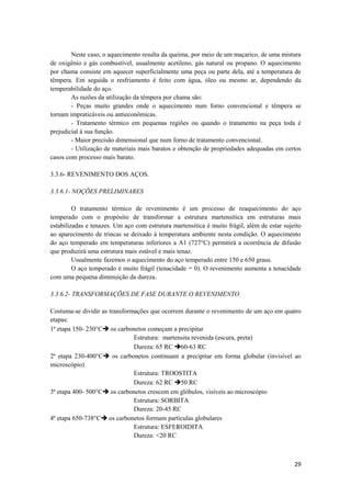 Neste caso, o aquecimento resulta da queima, por meio de um maçarico, de uma mistura
de oxigênio e gás combustível, usualmente acetileno, gás natural ou propano. O aquecimento
por chama consiste em aquecer superficialmente uma peça ou parte dela, até a temperatura de
têmpera. Em seguida o resfriamento é feito com água, óleo ou mesmo ar, dependendo da
temperabilidade do aço.
        As razões da utilização da têmpera por chama são:
        - Peças muito grandes onde o aquecimento num forno convencional e têmpera se
tornam impraticáveis ou antieconômicas.
        - Tratamento térmico em pequenas regiões ou quando o tratamento na peça toda é
prejudicial à sua função.
        - Maior precisão dimensional que num forno de tratamento convencional.
        - Utilização de materiais mais baratos e obtenção de propriedades adequadas em certos
casos com processo mais barato.

3.3.6- REVENIMENTO DOS AÇOS.

3.3.6.1- NOÇÕES PRELIMINARES

         O tratamento térmico de revenimento é um processo de reaquecimento do aço
temperado com o propósito de transformar a estrutura martensítica em estruturas mais
estabilizadas e tenazes. Um aço com estrutura martensítica é muito frágil, além de estar sujeito
ao aparecimento de trincas se deixado à temperatura ambiente nesta condição. O aquecimento
do aço temperado em temperaturas inferiores a A1 (727°C) permitirá a ocorrência de difusão
que produzirá uma estrutura mais estável e mais tenaz.
         Usualmente fazemos o aquecimento do aço temperado entre 150 e 650 graus.
         O aço temperado é muito frágil (tenacidade = 0). O revenimento aumenta a tenacidade
com uma pequena diminuição da dureza.

3.3.6.2- TRANSFORMAÇÕES DE FASE DURANTE O REVENIMENTO.

Costuma-se dividir as transformações que ocorrem durante o revenimento de um aço em quatro
etapas:
1ª etapa 150- 230°Cè os carbonetos começam a precipitar
                               Estrutura: martensita revenida (escura, preta)
                               Dureza: 65 RC è60-63 RC
2ª etapa 230-400°Cè os carbonetos continuam a precipitar em forma globular (invisível ao
microscópio)
                               Estrutura: TROOSTITA
                               Dureza: 62 RC è50 RC
3ª etapa 400- 500°Cè os carbonetos crescem em glóbulos, visíveis ao microscópio
                               Estrutura: SORBITA
                               Dureza: 20-45 RC
4ª etapa 650-738°Cè os carbonetos formam partículas globulares
                               Estrutura: ESFEROIDITA
                               Dureza: <20 RC



                                                                                             29
 