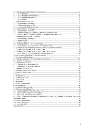 3.3.4- TRATAMENTOS ISOTÉRMICOS DOS AÇOS...............................................................................................25
3.3.4.1- MARTÊMPERA...............................................................................................................................................25
3.3.4.2- MARTÊMPERA CONVENCIONAL...............................................................................................................26
3.3.4.3- MARTÊMPERA MODIFICADA....................................................................................................................26
3.3.4.4-AUSTÊMPERA.................................................................................................................................................26
3.3.5- TÊMPERA SUPERFICIAL.................................................................................................................................27
3.3.5.1- NOÇÕES PRELIMINARES.............................................................................................................................27
3.3.5.2- TÊMPERA POR INDUÇÃO............................................................................................................................27
3.3.5.3- AQUECIMENTO POR CHAMA....................................................................................................................27
3.3.6- REVENIMENTO DOS AÇOS............................................................................................................................28
3.3.6.1- NOÇÕES PRELIMINARES.............................................................................................................................28
3.3.6.2- TRANSFORMAÇÕES DE FASE DURANTE O REVENIMENTO...............................................................28
3.3.6.3- EFEITO DO REVENIMENTO SOBRE AS PROPRIEDADES DOS AÇOS................................................28
3.3.7- TRATAMENTOS TERMOQUÍMICOS..............................................................................................................29
3.3.7.1- NOÇÕES PRELIMINARES.............................................................................................................................29
3.3.7.2- CEMENTAÇÃO...............................................................................................................................................29
3.3.7.3- NITRETAÇÃO..................................................................................................................................................30
3.3.8- ENDURECIMENTO POR PRECIPITAÇÃO.....................................................................................................30
3.3.8.1- SOLUBILIZAÇÃO SEGUIDA DE ENVELHECIMENTO............................................................................30
3.4- CONSTITUINTES PROVENIENTES DO RESFRIAMENTO DESCONTINUO...............................................32
3.4.1- CONSTITUINTES DOS AÇOS TEMPERADOS...............................................................................................32
3.4.2- CONSTITUINTES DOS AÇOS TEMPERADOS E REVENIDOS....................................................................33
3.4.2.1- MARTENSITA REVENIDA ( TEXTURAS SORBITICAS)..........................................................................34
5- PROPRIEDADES MECÂNICAS DOS MATERIAIS.............................................................................................35
5.1- CONSIDERAÇÕES GERAIS................................................................................................................................35
5.2- PRINCIPAIS ENSAIOS MECÂNICOS DOS MATERIAIS...............................................................................35
5.2.1- ENSAIO DE TRAÇÃO.......................................................................................................................................35
5.2.2- ENSAIOS DE DUREZA.....................................................................................................................................37
5.2.2.1- ENSAIO DE DUREZA BRINNEL..................................................................................................................37
5.2.2.2- ENSAIO DE DUREZA ROCKWELL..............................................................................................................38
5.2.3- ENSAIO DE IMPACTO......................................................................................................................................39
5.3- ENSAIOS NÃO DESTRUTIVOS..........................................................................................................................42
5.3.1- LIQUIDOS PENERANTES.................................................................................................................................42
6- FTSA..........................................................................................................................................................................44
6.1- INTRODUÇÃO.......................................................................................................................................................44
6.2- CORTE DE CANAIS..............................................................................................................................................44
6.3- GOIVAGEM...........................................................................................................................................................44
6.4- REBARBA..............................................................................................................................................................44
6.5- JATO DE GRANALHA.........................................................................................................................................45
6.6- ACABAMENTO.....................................................................................................................................................45
6.7- INSPEÇÃO PRELIMINAR....................................................................................................................................45
6.8- TRATAMENTO TÉRMICO...................................................................................................................................45
6.8.1- AÇOS CARBONO (ASTM-27 e ASTM-216).....................................................................................................45
6.8.2- AÇO INOX MARTENSITICO (ASTM-217)......................................................................................................45
6.8.3- AÇO INOX AUSTENÍTICO (ASTM-351)........................................................................................................46
6.8.4- AÇO CARBONO FERRITICO MARTENSITICO (ASTM-352, AÇOS PARA TRABALHAR EM BAIXAS
TEMPERATURAS.)......................................................................................................................................................46
6.9- JATO DE GRANALHA..........................................................................................................................................46
6.10- INSPEÇÃO FINAL...............................................................................................................................................46
6.11- RECUPERAÇÃO..................................................................................................................................................46
BIBLIOGRAFIA............................................................................................................................................................47




                                                                                                                                                                                3
 