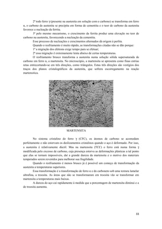 2ª todo ferro γ (presente na austenita em solução com o carbono) se transforma em ferro
α, o carbono da austenita se precipita em forma de cementita e o teor de carbono da austenita
favorece a nucleação da ferrita.
        3ª pelo mesmo mecanismo, o crescimento da ferrita produz uma elevação no teor de
carbono na austenita, favorecendo a nucleação da cementita.
        Esse processo de nucleações e crescimentos alternados dá origem à perlita.
        Quando o resfriamento é muito rápido, as transformações citadas não se dão porque:
        1ª a migração dos elétrons exige tempo para se efetuar;
        2ª essa migração é extremamente lenta abaixo de certas temperaturas.
        O resfriamento brusco transforma a austenita numa solução sólida supersaturada de
carbono em ferro α, a martensita. No microscópio, a martensita se apresenta como finas estrias
retas entrecortando-se em três direções, como triângulos. Estas três direções são vestígios dos
traços dos planos cristalográficos da austenita, que sofrera escorregamento na reação
martensitica.




                                   MARTENSITA

         No sistema cristalino do ferro γ (CFC), os átomos de carbono se acomodam
perfeitamente e não estorvam os deslizamentos cristalinos quando o aço é deformado. Por isso,
a austenita é relativamente dúctil. Mas na martensita (TCC) o ferro está numa forma γ
modificada pelo excesso de carbono, cuja presença estorva as deformações plásticas a tal ponto
que elas se tornam impossíveis, daí a grande dureza da martensita e o motivo dos materiais
temperados serem revenidos para melhorar sua fragilidade.
         Quando o resfriamento é menos brusco já é possível um começo de transformação da
austenita a temperaturas superiores.
         Essa transformação é a transformação de ferro α e do carboneto sob uma textura lamelar
ultrafina, a troosita. As áreas que não se transformaram em troosita vão se transformar em
martensita a temperaturas mais baixas.
         A dureza do aço cai rapidamente à medida que a porcentagem de martensita diminui e a
de troosita aumenta.




                                                                                            33
 