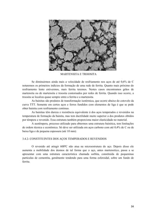 MARTENSITA E TROOSITA

         Se diminuirmos ainda mais a velocidade de resfriamento nos aços de até 0,6% de C
notaremos os primeiros indícios da formação de uma rede de ferrita. Quanto mais próximo do
resfriamento lento estivermos, mais ferrita teremos. Nestes casos encontramos grãos de
martensita ou de martensita e troosita contornados por redes de ferrita. Quando isso ocorre, a
troosita se localiza quase sempre entre a ferrita e a martensita.
         As bainitas são produtos de transformação isotérmica, que ocorre abaixo do cotovelo da
curva TTT. Somente em certos aços e ferros fundidos com elementos de liga é que se pode
obter bainita com resfriamento continuo.
         As bainitas têm dureza e resistência equivalente à dos aços temperados e revenidos na
temperatura de formação da bainita, mas tem ductilidade muito superior a dos produtos obtidos
por têmpera e revenido. Essa estrutura também proporciona maior elasticidade no material.
         A austêmpera, processo utilizado para obtermos uma estrutura bainitica, tem limitações
de ordem técnica e econômica. Só deve ser utilizada em aços carbono com até 0,4% de C ou de
baixa liga e de pequena espessura (até 10 mm).

3.4.2- CONSTITUINTES DOS AÇOS TEMPERADOS E REVENIDOS

         O revenido até atingir 600ºC não atua na microestrutura do aço. Depois disso ele
aumenta a mobilidade dos átomos de tal forma que o aço, antes martensitico, passa a se
apresentar com uma estrutura característica chamada sorbita, constituída de pequeninas
partículas de cementita, geralmente tendendo para uma forma esferoidal, sobre um fundo de
ferrita.




                                                                                            34
 