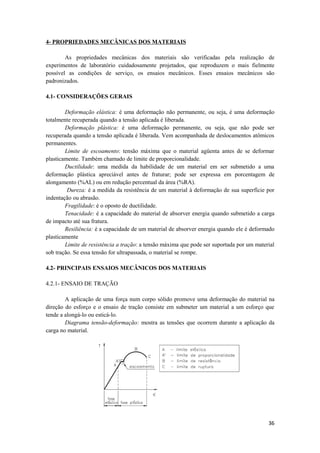 4- PROPRIEDADES MECÂNICAS DOS MATERIAIS

        As propriedades mecânicas dos materiais são verificadas pela realização de
experimentos de laboratório cuidadosamente projetados, que reproduzem o mais fielmente
possível as condições de serviço, os ensaios mecânicos. Esses ensaios mecânicos são
padronizados.

4.1- CONSIDERAÇÕES GERAIS

        Deformação elástica: é uma deformação não permanente, ou seja, é uma deformação
totalmente recuperada quando a tensão aplicada é liberada.
        Deformação plástica: é uma deformação permanente, ou seja, que não pode ser
recuperada quando a tensão aplicada é liberada. Vem acompanhada de deslocamentos atômicos
permanentes.
        Limite de escoamento: tensão máxima que o material agüenta antes de se deformar
plasticamente. Também chamado de limite de proporcionalidade.
        Ductilidade: uma medida da habilidade de um material em ser submetido a uma
deformação plástica apreciável antes de fraturar; pode ser expressa em porcentagem de
alongamento (%AL) ou em redução percentual da área (%RA).
         Dureza: é a medida da resistência de um material à deformação de sua superfície por
indentação ou abrasão.
        Fragilidade: é o oposto de ductilidade.
        Tenacidade: é a capacidade do material de absorver energia quando submetido a carga
de impacto até sua fratura.
        Resiliência: é a capacidade de um material de absorver energia quando ele é deformado
plasticamente
        Limite de resistência a tração: a tensão máxima que pode ser suportada por um material
sob tração. Se essa tensão for ultrapassada, o material se rompe.

4.2- PRINCIPAIS ENSAIOS MECÂNICOS DOS MATERIAIS

4.2.1- ENSAIO DE TRAÇÃO

        A aplicação de uma força num corpo sólido promove uma deformação do material na
direção do esforço e o ensaio de tração consiste em submeter um material a um esforço que
tende a alongá-lo ou esticá-lo.
        Diagrama tensão-deformação: mostra as tensões que ocorrem durante a aplicação da
carga no material.




                                                                                           36
 